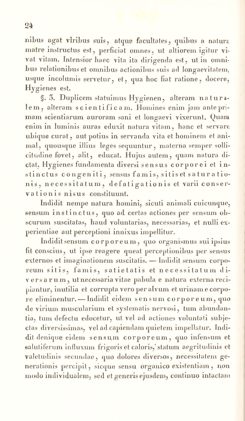 nibus agat viribus suis, atque facultates, quibus a natura matre instructus est, perficiat omnes, ut alliorem igitur vi- vat vitam. Intensior haec vita ita dirigenda est, ut in omni- bus relationibus et omnibus actionibus suis ad longaevitatem, usque incolumis servetur, et, qua hoc fiat ratione, docere, Hygienes est. §.5. Duplicem statuimus Hygienen, alteram natura- lem, alteram s c ien ti fi c a m. Homines enim jam ante pri- mam scientiarum auroram sani et longaevi vixerunt. Quam enim in luminis auras eduxit natura vitam, hanc et servare ubique curat, aut potius in servanda vita et hominem et ani- mal, quousque illius leges sequuntur, materna semper solli- citudine fovet, alit, educat. Hujus autem, quam natura di- ctat, Hygienes fundamenta diversi sensus corporei et in- stinctus congeniti, sensus famis, sitiset saturatio- nis, necessitatum, defatigationis et varii conser- vationis nisus constituunt. Indidit nempe natura homini, sicuti animali cuicunque, sensum instinctus, quo ad certas actiones per sensum ob- scurum suscitatas, haud voluntarias, necessarias, et nulli ex- perientiae aut perceptioni innixus impellitur. Indidit sensum corporeum, quo organismus sui ipsius fit conscius, ut ipse reagere queat perceptionibus per sensus externos et imaginationem suscitatis. —Indidit sensum corpo- reum sitis, famis, satietatis et necessitatum di- versarum, ut necessaria vitae pabula e natura externa reci- piantur, inutilia et corrupta vero per alvum et urinam e corpo- re eliminentur. — Indidit eidem sensum corporeum, quo de virium muscularium et systematis nervosi, tum abundan- tia, tum defectu edocetur, ut vel ad actiones voluntati subje- ctas diversissimas, vel ad capiendam quietem impellatur. Indi- dit denique eidem sensum corporeum, quo infensum et salutiferum influxum frigoris et caloris,'statum aegritudinis et valetudinis secundae, quo dolores diversos, necessitatem ge- nerationis percipit, sicquo sensu organico existentiam, non modo individualem, sed et generis ejusdem, continuo intactam