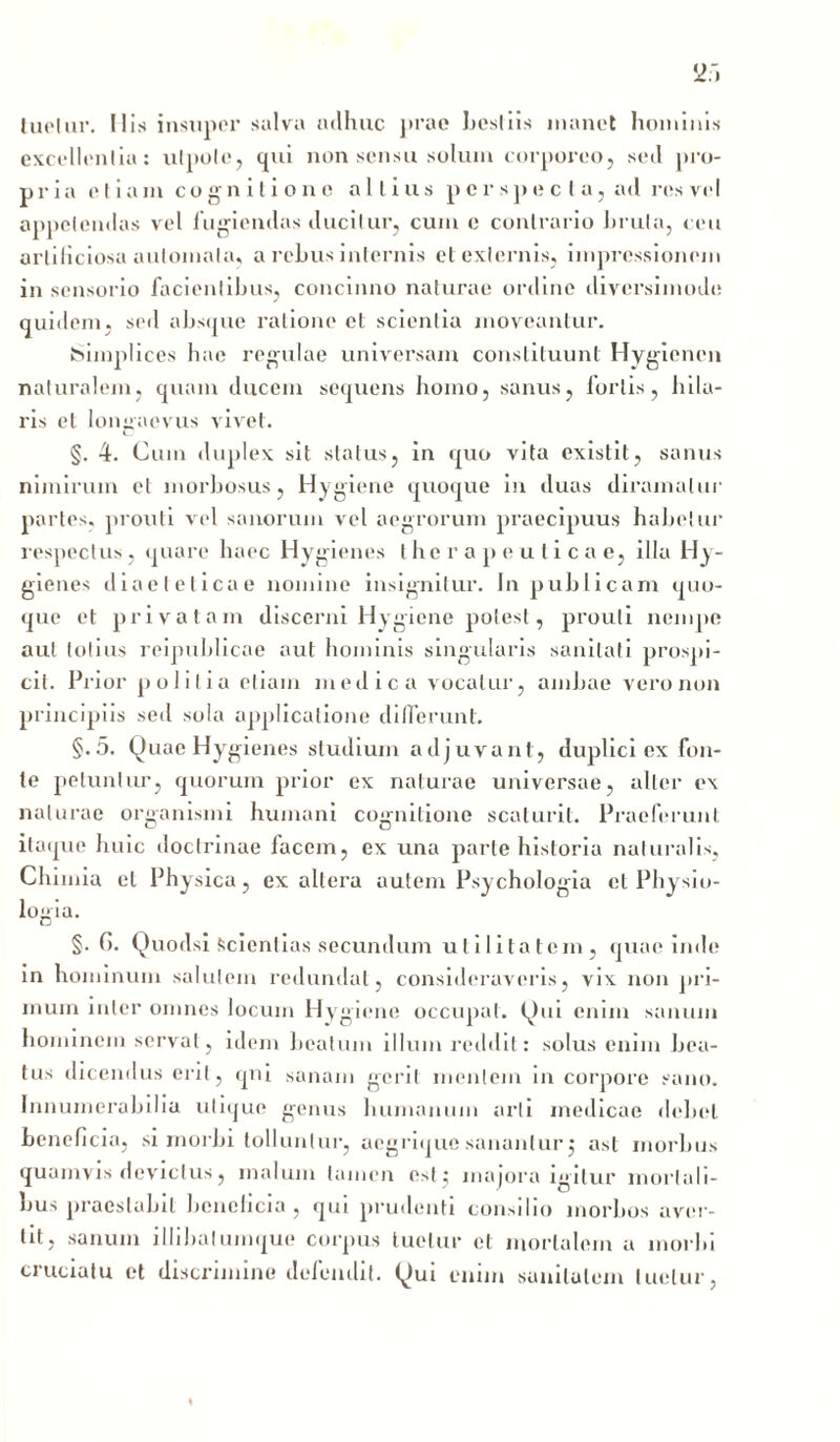 tuetur. His insuper salva udhuc }»rae IjosIIis manet hominis excellentia: ulpote, qui non sensu solum corporeo, seil pro- pria et i a m cognitione alii u s perspecta, ad res vel appetendas vel fugiendas ducitur, cum c contrario Imita, ceu artificiosa automata, a rebus internis et externis, impressionem in sensorio facientibus, concinno naturae ordine diversimode quidem, sed absque ratione et scientia moveantur. Simplices hae regulae universam constituunt Hygiencn naturalem, quam ducem sequens homo, sanus, foriis, hila- ris et longaevus vivet. C §. 4. Cum duplex sit status, in quo vita existit, sanus nimirum et morbosus, Hygiene quoque in duas diramalur partes, prouti vel sanorum vel aegrorum praecipuus habetur respectus, quare haec Hygienes therapeuticae, illa Hy- gienes diaeteticae nomine insignitur. Jn publicam quo- que et privatam discerni Hygiene potest, prouti nempe aut totius reipublicae aut hominis singularis sanitati prospi- cit. Prior politia etiam medica vocatur, ambae vero non principiis sed sola applicatione differunt. §.5. Quae Hygienes studium adjuvant, duplici ex fon- te petuntur, quorum prior ex naturae universae, alter ex naturae organismi humani cognitione scaturit. Praeferunt itaque huic doctrinae facem, ex una parte historia naturalis, Chimia et Physica, ex altera autem Psychologia et Physio- logia. §. G. Quodsi «scientias secundum utilitatem, quae inde in hominum salutem redundat, consideraveris, vix non pri- mum inter omnes locum Hygiene occupat. Qui enim sanum hominem servat, idem beatum illum reddit: solus enim bea- tus dicendus erit, qui sanam gerit mentem in corpore sano. Innumerabilia utique genus humanum arti medicae debet beneficia, si morbi tolluntur, aegrique sanantur j ast morbus quamvis devictus, malum tamen est ; majora igitur mortali- bus praestabit beneficia, qui prudenti consilio morbos aver- tit, sanum illibalumque corpus tuetur et mortalem a morbi cruciatu et discrimine defendit. Qui enim sanitatem luetur,