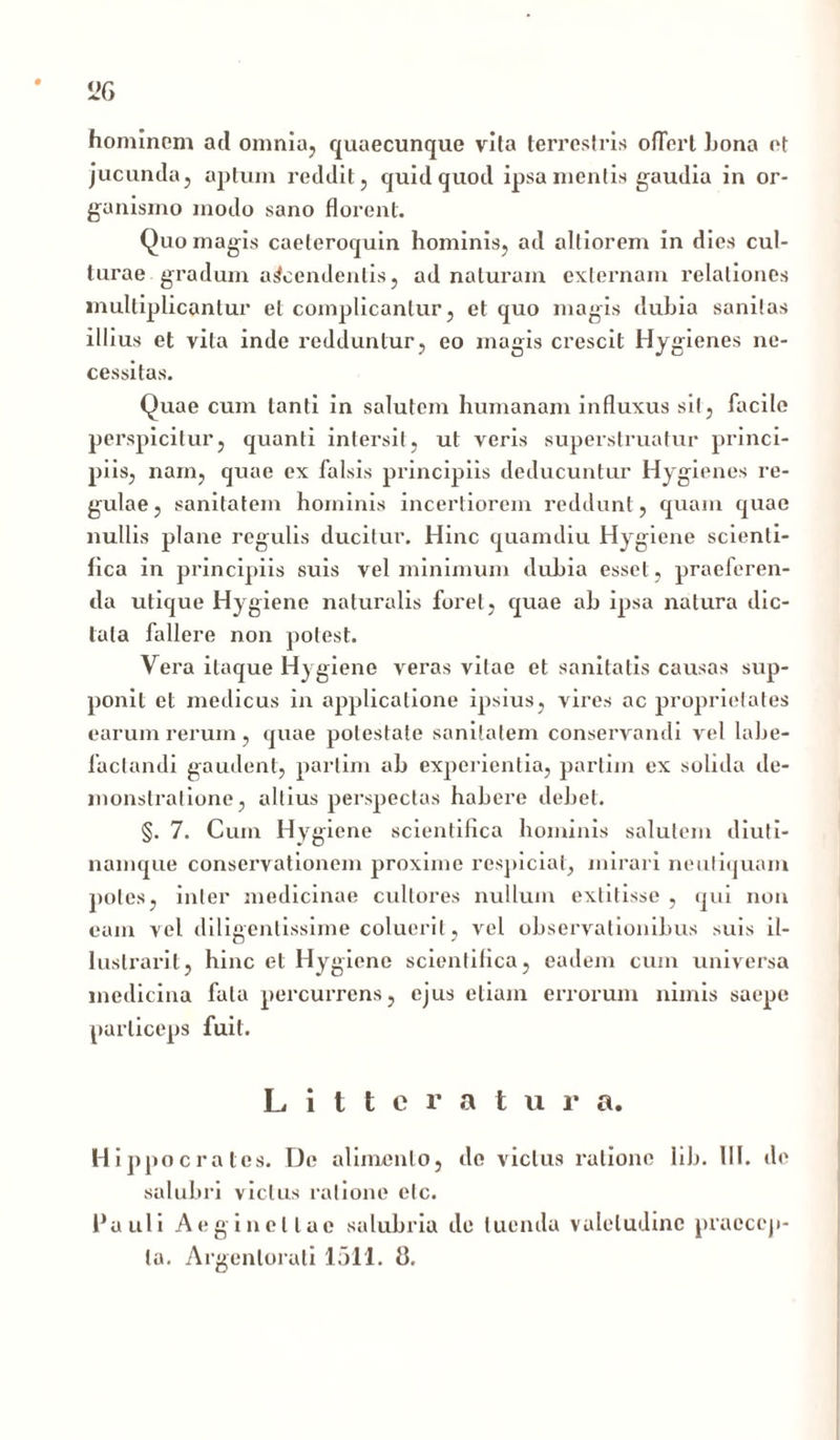 hominem ad omnia, quaecunque vita terrestris ofTert hona ot jucunda, aptum reddit, quid quod ipsa mentis gaudia in or- ganismo modo sano florent. Quo magis caeteroquin hominis, ad altiorem in dies cul- turae gradum accendentis, ad naturam externam relationes multiplicantur et complicantur, et quo magis dubia sanitas illius et vita inde redduntur, eo magis crescit Hygienes ne- cessitas. Quae cum tanti in salutem humanam influxus sit, facile perspicitur, quanti intersit, ut veris superstruatur princi- piis, nam, quae ex falsis principiis deducuntur Hygienes re- gulae, sanitatem hominis incertiorem reddunt, quam quae nullis plane regulis ducitur. Hinc quamdiu Hygiene scienli- fica in principiis suis vel minimum dubia esset, praeferen- da utique Hygiene naturalis foret, quae ab ipsa natura dic- tata fallere non potest. Vera itaque Hygiene veras vitae et sanitatis causas sup- ponit et medicus in applicatione ipsius, vires ac proprietates earum rerum, quae potestate sanitatem conservandi vel labe- factandi gaudent, parlim ab experientia, partim ex solida de- monstratione, altius perspectas habere debet. §. 7. Cum Hygiene scientifica hominis salutem diuti- namque conservationem proxime respiciat, mirari neutiquam poles, inter medicinae cultores nullum extitisse , qui non eam vel diligentissime coluerit, vel observationibus suis il- lustrari 1, hinc et Hygiene scientifica, eadem cum universa medicina fala percurrens, ejus etiam errorum nimis saepe particeps fuit. Litteratura. Hippocrates. De alimento, do vicius ratione lib. III. de salubri vicius ratione elc. Pauli Aeginellae salubria de luenda valetudine praecep- ta. Argentorati 1511. 8,