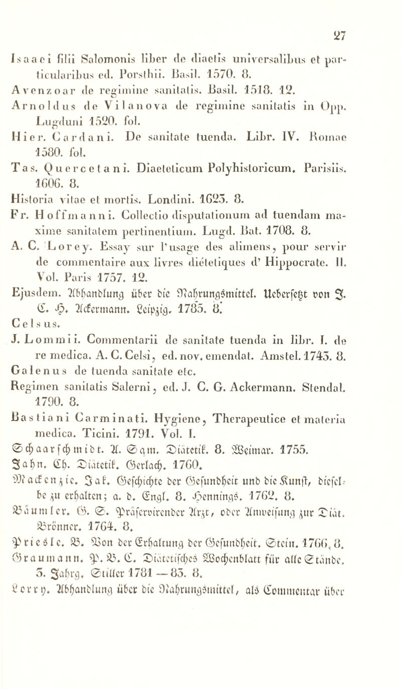 Is a a o i filii Salomonis liber de diaetis universalibus et par- ticularibus ed. Porslhii. Basii. 1570. 8. Avenzoar de regimine sanitatis. Basii. 1518. 12. Arno Idus de V i lanova de regimine sanitatis in Opp. Lugduni 1520. fol. Hier. Carda ni. De sanitate tuenda. Libr. IV. Romae 1580. fol. Tas. Querceta ni. Diaelelicum Polyhisloricum. Parisiis. 160G. 8. Historia vitae et mortis. Londini. 1G25. 8. Fr. Hoffmanni. Collectio disputationum ad tuendam ma- xime sanitatem pertinentium. Lugd. Bat. 1708. 8. A. C. Lorey. Essay sur 1'usage des alimens, pour servir de commentaire aux livres ilielelit£ues d’ Hippocrate. II. Vol. Paris 1757. 12. Ejusdem. Tlbfjanblun^j liber btc 9M;runfl$nuttcf. Uebcrfe§t ron % C. Jp. Xfermann. Ceipjtg. 1785. 8. Celsus. J. L omini i. Commentarii de sanitate tuenda in libr. I. de re medica. A. C. Celsi, ed. nov, emendat. Amstel. 1745. 8. Galenus de tuenda sanitate etc. Re gimen sanitatis Salerni, ed. J. C. G. Ackermann. Stendal. 1790. 8. Ba st ia ni Carminati. Hygiene, Therapeutice et materia medica. Ticini. 1791. Vol. I. ©djaarfdjmtbt. X 0am. £>uitctt£. 8. StBetmar. 1755. Saftn. <£f). Suuctif. Gerlad). 17G0. 99?acf cnQc. 3af. Oi)cfc(;icfytc bet Gcfunbfccit unb bic^un|T, btcfcl- bc pt crfjaltcn; a. b. (SnflI. 8. «fpennfngs. 17G2. 8. 25ciumlcr. 0). 0. ^rafccoircnbcr ober Xtieeijittn] ptr 0iat. 23rottncr. 17G4. 8. Tticslc. 23. 23on bcr Crljalcung bcr ©cjunbljctt. ®tctn. 17GG, 8. <3raumanti. $>. 23. C. Suitctifc&cs SGBoc^cnblatt fur allc®Kinbc. 5. Stiller 1781 —85. 8. 1'errt). 2bbfjattblun.q iiber btc Olafyrun^mtttcl, ali Commentar fiber