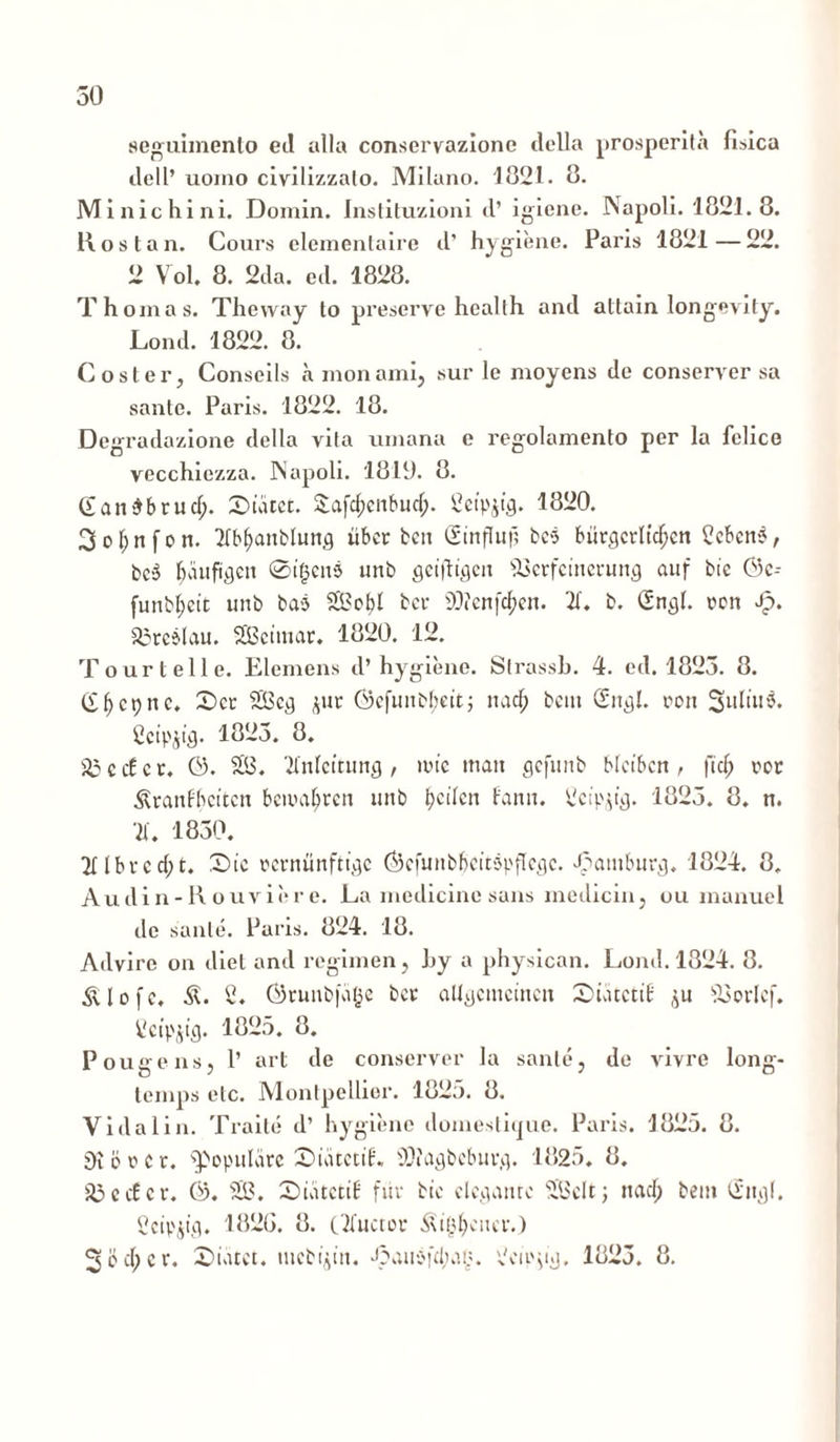 seguhnento ed alia conscrvazionc della prosperita fisica dell’ uomo civilizzalo. Mllano. 1821. 8. Minichini. Domin. Instituzioni d’ igiene. Napoli. 1821.8. Hos t an. Gours elementaire d’ hygiene. Paris 1821—22. 2 Vol. 8. 2da. ed. 1828. T hornas. Thevvay to preserve health and attain longevity. Lond. 1822. 8. Coster, Consciis a nionami, sur le moyens de conserver sa sante. Paris. 1822. 18. Degradazione della vila umana e regolamento per la felice vecchiezza. Aapoli. 1810. 8. Gandbrud;. £>tatet. £afd)enbud;. Scipjffl. 1820. 3ol;n[on. 21bl>anblun,g tibcr ben Sinfluf; bes burgcrltdjen 2cbcn?, bc-3 baufigcit ©igen$ unb geifltgen 93erfeinerung auf bic ©c-- funbljett unb baj 22obl bcr 2)?enfcf>en. 21. b. Sn^l. ren Jp. 23reslau. SEBctmar. 1820. 12. Tourtelle. Elemens d’ hygiene. Strassb. 4. ed. 1825. 8. ^ cp rt c. X>ct 22cj} jur Gcfunb!;ctt; nadj bcm £n$l. ron Suliu$. Ccip^ig. 1825. 8. 23ccfcr. &. 22. 21'nfcitung, ime matt gefintb blctbcn, fid) ror ^ranfbcttcn bewaljren unb peden fann. 2cipjy. 1825. 8. n. 21. 1850. 2H b v e d; t. Sic rcvnunftyc ©efunbbcitspflcgc. ^ambur^. 1824. 8. Audin-R ouvier e. La medicine sans medicin, ou manuel de sanie. Paris. 824. 18. Advire on diei and regimen, by a physican. Lond. 1824. 8. tflofc. 2. ©runbfvige bcr ciUijctncincit SiucctiE ^u 23orlcf. 2ctpjtfl. 1825. 8. Pougens, 1’ art de conserver la sante, de vivre long- lemps elc. Montpellier. 1825. 8. Vi da 1 in. Traite d’ hygiene domesti(jue. Paris. 1825. 8. Oi b r c r. populare SuitctiE. SNagbebur*}, 1825. 8. i23 e c£ c t*. 0). 22. SnitctiE fur bic dc^anrc 22clt; nad; bem 'Xiiijf. Ccip$tfl. 182G. 8. c2fuctor ^igbcncv.) 3ed;cr. £>iiuct. tnebijin. Jpau^fduu.;. 2cipp'jj. 1825. 8.