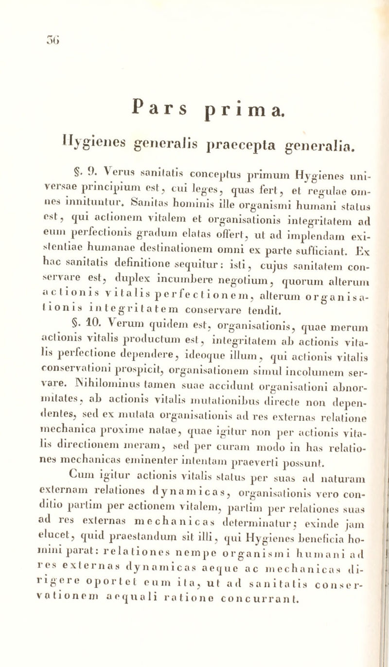 3(i Pars prima. Ilygienes gencraJis praecepta generalia. §. 9. ^ erus sanitatis conceptus primum Hygienes uni- versae principium est, cui leges, quas fert, et regulae om- ues innituntur, feanitas hominis ille organismi humani status est, qui actionem vitalem et organisationis integritatem ari eum perfectionis gratluin elatas offert, ut ad implendam exi- slenliae humanae destinationem omni ex parte sufficiant. Ex hac sanitatis definitione sequitur: isti, cujus sanitatem con- servare est, duplex incumbere negotium, quorum alterum ac I ionis vitalis perfeci ionem, alterum organisa- I ion is integritatem conservare tendit. §. 10. \ eium quidem est, organisationis, quae merum actionis vitalis productum est, integritatem ab actionis vita- lis perfectione dependere, ideoque illum, qui actionis vitalis consci vationi prospicit, organisalionem simul incolumem ser- > are. INihilominus tamen suae accidunt organisationi abnor- mitates, ab actionis vitalis mutationibus directe non depen- dentes, sed ex mutata organisationis ad res externas relatione mechanica proxime natae, quae igitur non per actionis vita- lis directionem meram, sed per curam modo in has relatio- nes mechanicas eminenter intentam praeverti possunt. Cum igitur actionis vitalis status per suas ad naturam externam i elationes dyna micas, organisationis vero con- ditio parlim per actionem vitalem, parlim per relationes suas ad les externas mechanicas determinatur $ exinde jam elucet, quid praestandum sil illi, qui Hygienes beneficia ho- mini parat: relationes nempe organismi humani ad i e s externas dy nainicas aeque ac mcc h a n i c a s d i- rigere oportet eum ita, ut ad sanitatis con.sc r- votionem aequali ratione concurrant.