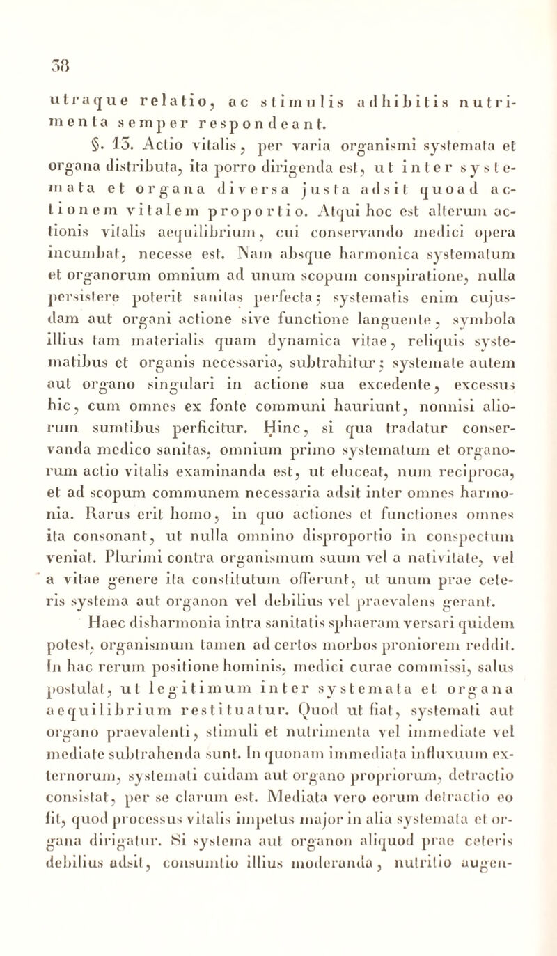 utraque relatio, ac stimulis adhibitis nutri- menta semper respondeant. §. 15. Actio vitalis, per varia organismi systemata et organa distributa, ita porro dirigenda est, ut inter syste- mata et organa diversa justa adsit quoad ac- tionem vitalem proportio. Atqui hoc est alterum ac- tionis vitalis aequilibrium, cui conservando medici opera incumbat, necesse est. INam absque harmonica systematum et organorum omnium ad unum scopum conspiratione, nulla persistere poterit sanitas perfecta; systematis enim cujus- dam aut organi actione sive functione languente, symbola illius tam materialis quam dynamica vitae, reliquis syste- matibus et organis necessaria, subtrahitur; systemate autem aut organo singulari in actione sua excedente, excessus hic, cum omnes ex fonte communi hauriunt, nonnisi alio- rum sumtibus perficitur. Hinc, si qua tradatur conser- vanda medico sanitas, omnium primo systematum et organo- rum actio vitalis examinanda est, ut eluceat, nuin reciproca, et ad scopum communem necessaria adsit inter omnes harmo- nia. Rarus erit homo, in quo actiones et functiones omnes ita consonant, ut nulla omnino disproportio in conspectum veniat. Plurimi contra organismum suum vel a nativitate, vel a vitae genere ita constitutum offerunt, ut unum prae cele- ris systema aut organon vel debilius vel praevalens gerant. Haec disharmouia intra sanitatis sphaeram versari quidem potest, organismum tamen ad certos morbos proniorem reddit. In hac rerum positione hominis, medici curae commissi, salus postulat, ut legitimum inter systemata et organa aequilibrium restituatur. Quod ut fiat, systemati aut organo praevalenti, stimuli et nutrimenta vel immediate vel mediate subtrahenda sunt. In quonam immediata influxuum ex- ternorum, systemati cuidam aut organo propriorum, detractio consistat, per se clarum est. Mediata vero eorum detractio eo Iit, quod processus vitalis impetus major in alia systemata et or- gana dirigatur. Si systema aut organon aliquod prae ceteris debilius adsit, consumlio illius moderanda, nutritio augen-