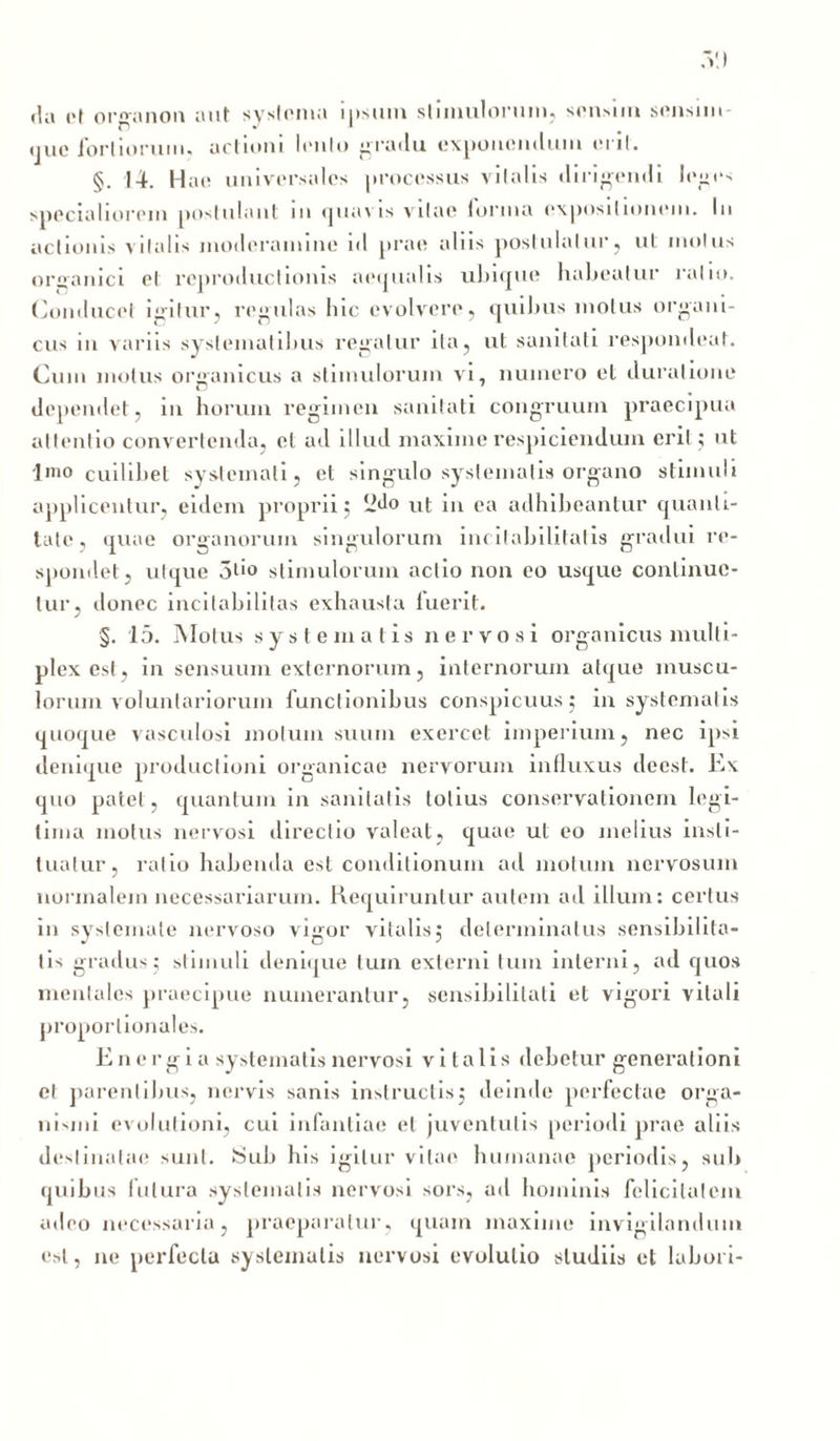fla et or^anon aut systema ipsum stimulorum, sensim sensim que fortiorum. actioni lenio gradu exponendum erit. §. 14. Hae universales processus vilalis diribendi leges specialiorem postulant m quavis vitae lorina expositionem. In actionis vilalis moderamine id prae aliis postulatur, ut mulus organici el reproductionis aequalis ubique habeatur ratio. Conducet igitur, regulas hic evolvere, quibus motus organi- cus in variis systematibus regatur ita, ut sanitati respondeat. Cum motus organicus a stimulorum vi, numero et Juratione dependet, in horum regimen sanitati congruum praecipua attentio convertenda, et ad illud maxime respiciendum erit ; ut Imo cuilibet systemati, et singulo systematis organo stimuli applicentur, eidem proprii; -do ut in ea adhibeantur quanti- tate, quae organorum singulorum inc-habilitatis gradui re- spondet, utque ol'0 stimulorum actio non eo usque continue- tur, donec incitabilitas exhausta fuerit. §. 15. Motus systematis nervosi organicus multi- plex est, in sensuum externorum, internorum atque muscu- lorum voluntariorum functionibus conspicuus; in systematis quoque vasculosi motum suum exercet imperium, nec ipsi denique productioni organicae nervorum influxus deesl. Ex quo patet, quantum in sanitatis totius conservationem legi- tima motus nervosi directio valeat, quae ut eo melius insti- tuatur, ratio habenda est conditionum ad motum nervosum normalem necessariarum. Requiruntur autem ad illum: certus in systemate nervoso vigor vitalis; determinatus sensibilita- lis gradus; stimuli denique tum externi tum interni, ad quos mentales praecipue numerantur, sensibililati et vigori vitali proportionales. Energia systematis nervosi vitalis debetur generationi et parentibus, nervis sanis instructis; deinde perfectae orga- nismi evolutioni, cui infantiae et juventutis periodi prae aliis destinatae sunt. Sub his igitur vitae humanae periodis, sub quibus futura systematis nervosi sors, ad hominis felicitatem adeo necessaria, praeparatur, quam maxime invigilandum est, ne perfecta systematis nervosi evolutio studiis et labori-