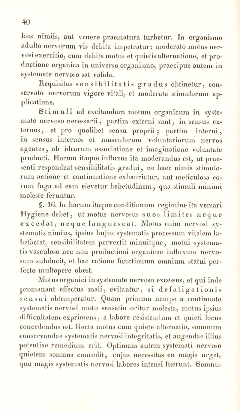 Lus nimiis, aut venere praematura turbetur. In organismo adulto nervorum vis debita impetratur: moderato motus ner- vosi exercitio, cum debita motus et quietis alternatione, et pro- ductione organica in universo organismo, praecipue autem in systemate nervoso sat valida. Requisitus sensibilitatis gradus obtinetur, con- servato nervorum vigore vitali, et moderata stimulorum ap- plicatione. Stimuli ad excitandum motum organicum in syste- mate nervoso necessarii, partim externi sunt, in sensus ex- ternos, et pro quolibet sensu proprii 5 partim interni, in sensus internos et musculorum voluntariorum nervos agentes, ab idearum associatione el imaginatione voluntate producti. Horum itaque influxus ita moderandus est, ut prae- senti respondeat sensibilitatis gradui, ne haec nimia stimulo- rum actione et continuatione exhauriatur, aut meticulosa eo- rum fuga ad eam elevetur hebetudinem, qua stimuli minimi moleste feruntur. §. 16. In harum itaque conditionum regimine ita versari Hygiene debet, ut motus nervosus suos limites neque excedat, neque languescat. Motus enim nervosi sy- stematis nimius, ipsius hujus systematis processum vitalem la- befactat, sensibilitalem pervertit minuitque, motui systema- tis vasculoso nec non productioni organicae influxum nervo- sum subducit, et hac ratione functionum omnium statui per- lecto multopere obesi. Motus organici in systemate nervoso excessus, el qui inde promanant effectus mali, evitantur, si defatigationis sensui obtemperatur. Quam primum nempe a continuato systematis nervosi motu sensatio oritur molesta, motus ipsius difficultatem exprimens, a labore resistendum et quieti locus concedendus est. Recta motus cum quiete alternatio, summum conservandae systematis nervosi integritatis, et augendae illius potentiae remedium erit. Optimam autem systemati nervoso quietem somnus concedit, cujus necessitas eo magis urget, quo magis systematis nervosi labores intensi fuerunt. (Somnus