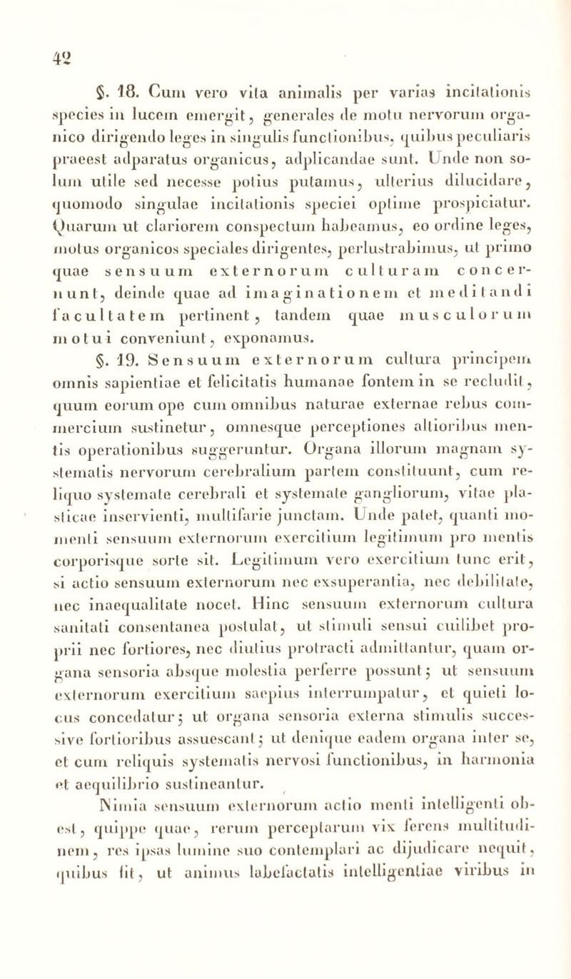 v> §. 18. Cum vero vita animalis per varias incitationis species in lucem emergit, generales <le motu nervorum orga- nico dirigendo leges in singulis funct ionibus, quibus peculiaris praeest adparatus organicus, adplicandae sunt. Unde non so- lum utile sed necesse potius putamus, ulterius dilucidare, quomodo singulae incitationis speciei optime prospiciatur. Quarum ut clariorem conspectum habeamus, eo ordine leges, motus organicos speciales dirigentes, perlustrabimus, ut pruno quae sensuum externorum culturam concer- nunt, deinde quae ad imaginationem et meditandi facultatem pertinent, tandem quae musculorum motui conveniunt, exponamus. §.19. Sensuum externorum cultura principem omnis sapientiae et felicitatis humanae fontem in se recludit, quum eorum ope cum omnibus naturae externae rebus com- mercium sustinetur, omnesque perceptiones ollioribus men- tis operationibus suggeruntur. Organa illorum magnam sy- stematis nervorum cerebralium partem constituunt, cum re- liquo systemate cerebrali et systemate gangliorum, vitae pla- sticae inservienti, multifarie junctam. Linde patet, quanti mo- menti sensuum externorum exercitium legitimum pro mentis corporisque sorte sit. Legitimum vero exercitium tunc erit, si actio sensuum externorum nec exsuperantia, nec debilitate, nec inaequalitate nocet. Hinc sensuum externorum cultura sanitati consentanea postulat, ut stimuli sensui cuilibet pro- prii nec fortiores, nec diutius protracti admittantur, quam or- gana sensoria absque molestia perferre possunt; ut sensuum externorum exercitium saepius interrumpatur, et quieti lo- cus concedatur, ut organa sensoria externa stimulis succes- sive fortioribus assuescant ; ut denique eadem organa inter se, et cum reliquis systematis nervosi functionibus, in harmonia et aequilibrio sustineantur. Nimia sensuum externorum actio menti inlelligenti ob- esi, quippe quae, rerum perceptarum vix ferens multitudi- nem, res ipsas lumine suo contemplari ac dijudicare nequit, quibus Iit, ut animus labefactatis inlelligenliac viribus in