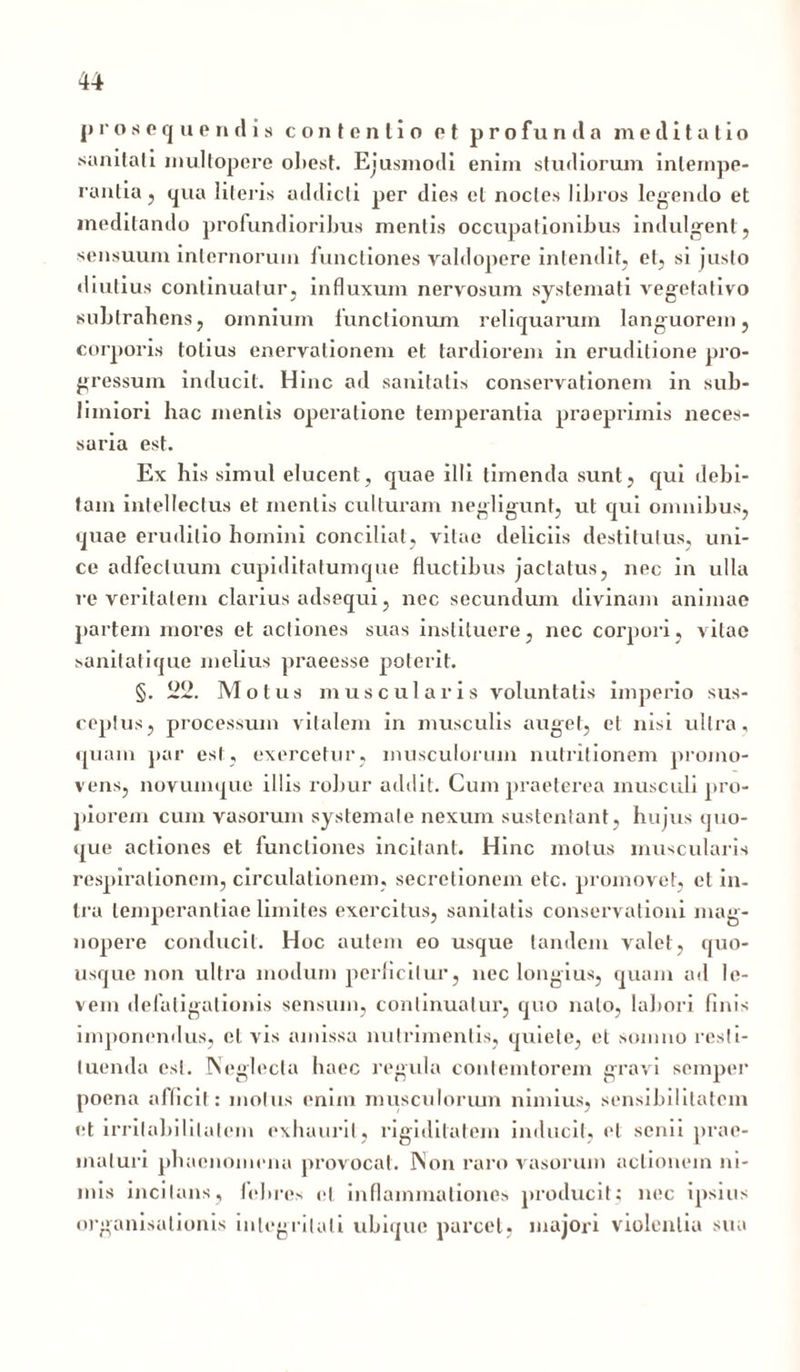 prosequendis contentio et p r o f u n d a meditatio sanitati inultopere ol>est. Ejusmodi enim studiorum intempe- rantia , qua literis addicti per dies et noctes libros legendo et meditando profundioribus mentis occupationibus indulgenl, sensuum internorum functiones valdopere intendit, et, si justo diutius continuatur, influxum nervosum systemati vegefalivo subtrahens? omnium functionum reliquarum languorem, corporis totius enervationem et tardiorem in eruditione pro- gressum inducit. Hinc ad sanitatis conservationem in sub- limiori hac mentis operatione temperantia proeprimis neces- saria est. Ex his simul elucent, quae illi timenda sunt, qui debi- tam intellectus et mentis culturam negligunt, ut qui omnibus, quae eruditio homini conciliat, vitae deliciis destitutus, uni- ce adfecluum cupiditatumque fluctibus jactatus, nec in ulla re veritatem clarius adsequi, nec secundum divinam animae partem mores et actiones suas instituere, nec corpori, vitae sanitatique melius praeesse poterit. §. 22. Motus muscularis voluntatis imperio sus- ceptus, processum vitalem in musculis auget, et nisi ultra, quam par est, exercetur, musculorum nutritionem promo- vens, novumque illis robur addit. Cum praeterea musculi pro- piorem cum vasorum systemate nexum sustentant, hujus quo- que actiones et functiones incitant. Hinc motus muscularis respirationem, circulationem, secretionem etc. promovet, et in- tra temperantiae limites exercitus, sanitatis conservationi mag- nopere conducit. Hoc autem eo usque tandem valet, quo- usque non ultra modum perficitur, nec longius, quam ad le- vem defatigationis sensum, continuatur, quo nato, labori finis imponendus, et vis amissa nutrimentis, quiete, et somno resti- tuenda est. Neglecta haec regula contemtorem gravi semper poena afficit: motus enim musculorum nimius, sensibilitatcm et irritabilitatem exhaurit, rigiditatem inducit, et senii prae- maturi phaenomena provocat. Non raro vasorum actionem ni- mis incitans, febres et inflammationes producit; nec ipsius organisationis integritati ubique parcet, majori violentia sua