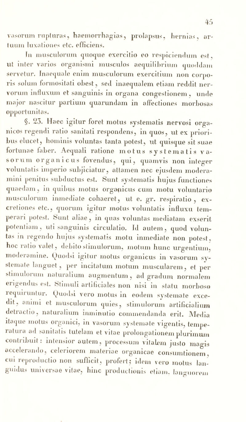 4r» vasorum rupturas, haemorrhagias, prolapsus, hernias, ar- luuin luxationes elc. efficiens. In musculorum quoque exercitio eo respiciendum esi, ut inter varios organismi musculos aequilibrium quoddam servetur. Inaequale enim musculorum exercitium non corpo- ris solum formositati obest, sed inaequalem etiam reddit ner- vorum influxum et sanguinis in organa congestionem , unde major nascitur partium quarundam in affectiones morbosas opportunitas. §. 23. Haec igitur foret motus systematis nervosi orga- nicos regendi ratio sanitati respondens, in quos, ut ex priori- bus elucet, hominis voluntas tanta potest, ut quisque sit suae fortunae faber. Aequali ratione motus systematis va- sorum organicus fovendus, qui, quamvis non integer voluntatis imperio subjiciatur, attamen nec ejusdem modera- mini penitus subductus est. Sunt systematis hujus functiones quaedam, in quibus motus organicus cum motu voluntario musculorum inmediate cohaeret, ut e. gr. respiratio , ex- cretiones etc., quorum igitur motus voluntatis influxu tem- perari potest. Sunt aliae, in quas voluntas mediatam exserit potentiam, uti sanguinis circulatio. Id autem, quod volun- tas in regendo hujus systematis motu inmediate non potest, hoc ratio valet, debito stimulorum, motum hunc urgentium, moderamine. Quodsi igitur motus organicus in vasorum sy- stemate languet, per incitatum motum muscularem, et per stimuloium naturalium augmentum, ad gradum normalem erigendus est. Stimuli artificiales non nisi in statu morboso i equii untur. tv)uodsi vero motus in eodem systemate exce- dit, animi et musculorum quies, stimulorum artificialium detractio, naturalium inimnulio commendanda erit. Media itaque motus organici, in vasorum systemate vigentis, tempe- ratura ad sanitatis tutelam et vitae prolongationem plurimum contribuit: intensior autem, processum vitalem justo magis accelerando, celeriorem materiae organicae consumtionem, cui reproductio non sufficit, profert; idem vero motus lan- guidus universae vitae, hinc productionis etiam, laimuorein