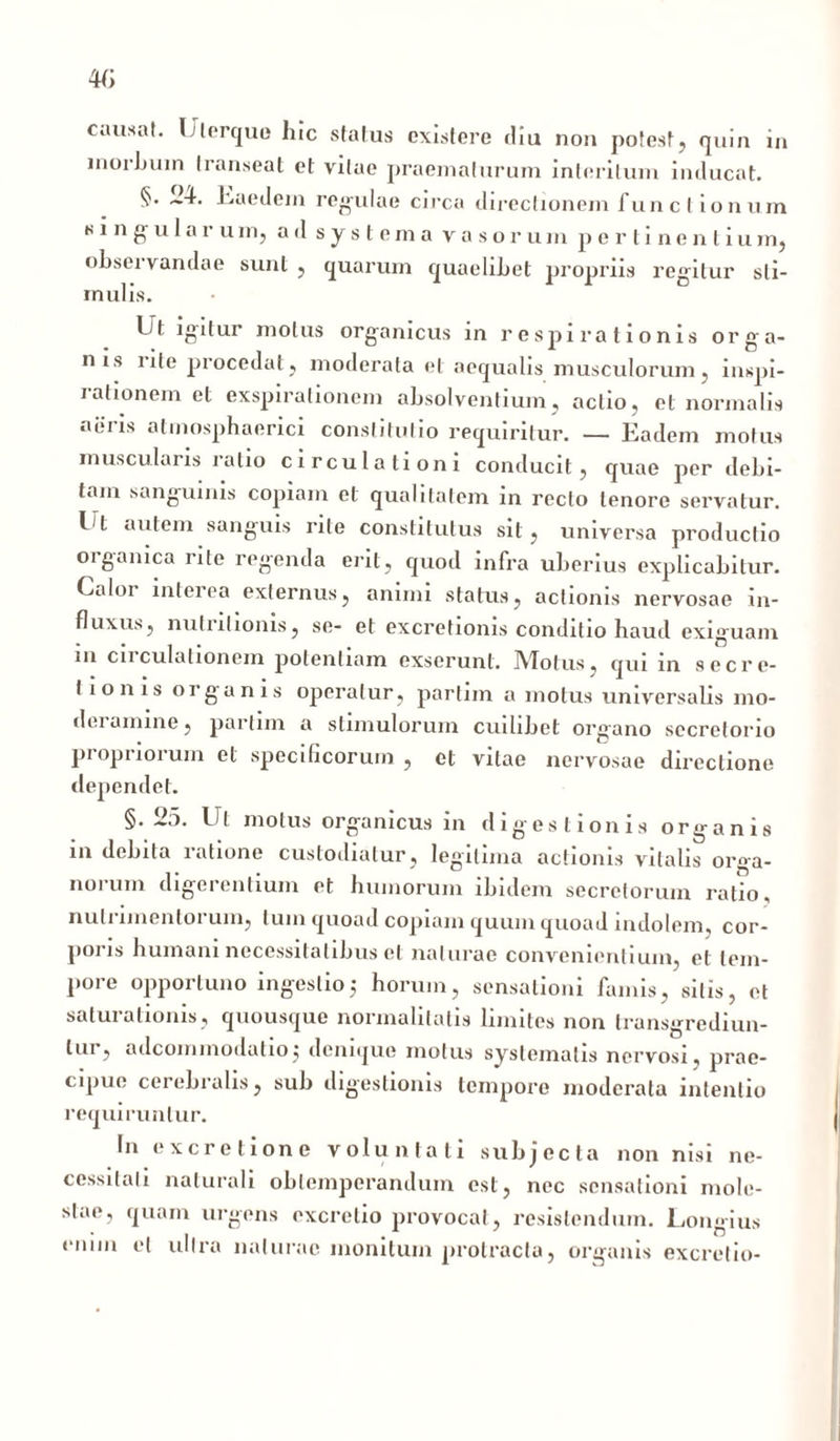 causat. Ulerque lue status existere diu non potest, quin in morbum transeat et vilae praematurum interitum inducat. §. 24. Eaedem regulae circa directionem funct ionum singularum, ad systema vasorum pertinentium, obsei vandae sunt , quarum quaelibet propriis regitur sti- mulis. Ut igitur motus organicus in respirationis orga- nis rite procedat, moderata et aequalis musculorum, inspi- rationem et exspirationem absolventium, actio, et normalis aeris atinosphaerici constitutio requiritur. — Eadem motus muscularis latio circulationi conducit, quae per debi- tam sanguinis copiam et qualitatem in recto tenore servatur. 14 autem sanguis rite constitutus sit, universa productio organica rite regenda erit, quod infra uberius explicabitur. Caloi interea externus, animi status, actionis nervosae in- fluxus, nutritionis, se- et excretionis conditio haud exiguam m circulationem potentiam exserunt. IVTotus, qui m secre- tionis oiganis operatur, partim a motus universalis mo- deramine, partim a stimulorum cuilibet organo secretorio pi opnoium et specificorum , et vitae nervosae directione dependet. §.25. 14 motus organicus in digestionis organis in debita ratione custodiatur, legitima actionis vitalis orga- norum digerentium et humorum ibidem secretorum ratio, nutrimentorum, tum quoad copiam quum quoad indolem, cor- poris humani necessitatibus et naturae convenientium, et tem- pore opportuno ingestio; horum, sensationi famis, silis, et saturationis, quousque normalilatis limites non transgrediun- lui, adcommodatio j denique motus systematis nervosi, prae- cipue cerebralis, sub digestionis tempore moderata intentio requiruntur. In excrelione voluntati subjecta non nisi ne- cessitati naturali obtemperandum est, nec sensationi mole- stae, quam urgens cxcretio provocat, resistendum. Lornnus enim et ultra naturae monitum protracta, organis excretio-