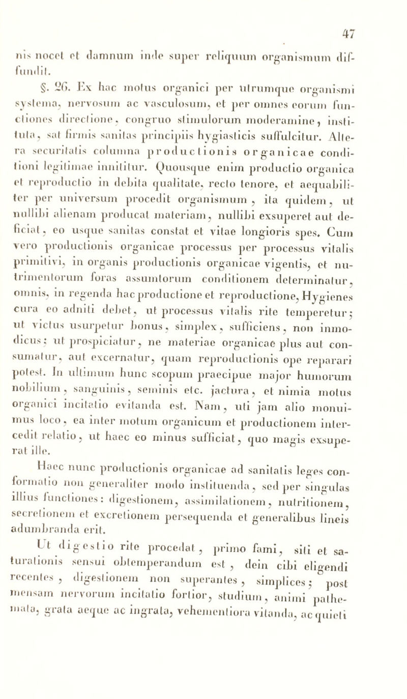 ms nocet et damnum inde super reliquum organismum dif- fundil. §. 2G. Ex h ac motus organici per ulrumque organismi systema, nervosum ac vasculosum, et per omnes eorum fun- ctiones directione , congruo stimulorum moderamine, insti- tuta, sat firmis sanitas principiis hygiasticis suffulcitur. Alte- ra securitatis columna productionis organicae condi- tioni legitimae innititur. Quousque enim productio organica et reproductio in debita qualitate, recto tenore, et aequabili- ter per universum procedit organismum, ita quidem, ut nullibi alienam producat materiam, nullibi exsuperet aut de- ficiat, eo usque sanitas constat et vitae longioris spes. Cum vero productionis organicae processus per processus vitalis primitivi, in organis productionis organicae vigentis, et nu- trimentorum foras assumtoruin conditionem determinatur, omnis, in regenda hac productione et reproductione, Hygienes cura eo adniti debet, ut processus vitalis rite temperetur; ut victus usurpetur bonus, simplex, sufficiens, non inmo- dicus; ut prospiciatur, ne materiae organicae plus aut con- sumatur, aut excernatur, quam reproductionis ope reparari potest. In ultimum hunc scopum praecipue major humorum nobilium, sanguinis, seminis etc. jactura, et nimia motus organici incitatio evitanda est. Nam, uti jam alio monui- mus loco, ea inter motum organicum et productionem inter- cedit relatio, ut haec eo minus sufficiat, quo magis exsupe- rat ille. Haec nunc productionis organicae ad sanitatis leges con- formatio non generaliter modo instituenda, sed per singulas illius functiones: digestionem, assimilalionem, nutritionem, secretionem et excrelionem persequenda et generalibus lineis adumbranda erit. Ut digestio rite procedat, primo fami, siti et sa- turationis sensui obtemperandum est , dein cibi eligendi recentes, digestionem non superantes, simplices; post mensam nervorum incitatio fortior, studium, animi palhe- ,nala» £ra,a ac,iu,i ac ingrata, vehemenliora vitanda, acquieti