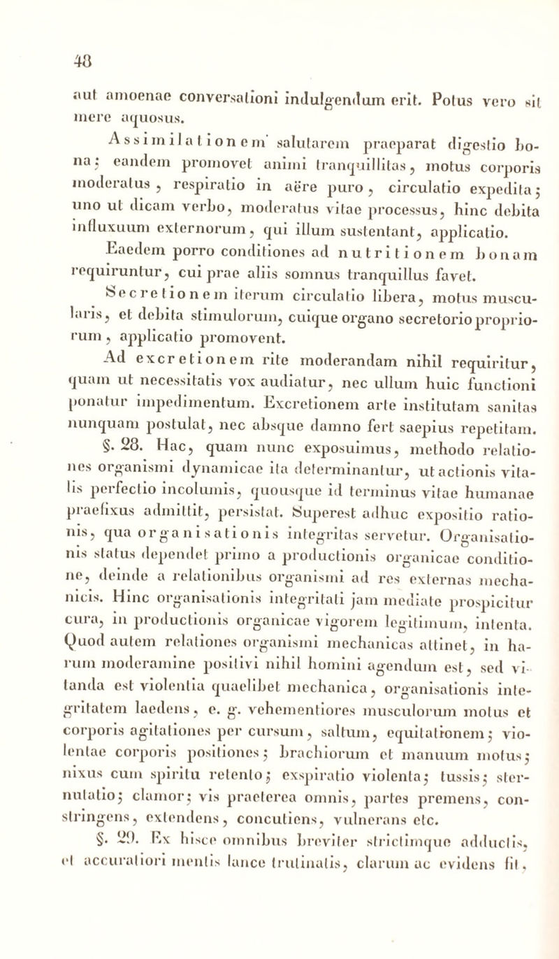 aut amoenae conversationi indulgendum erit. Potus vero sil mere aquosus. Assimilationem salutarem praeparat digestio bo- na; eandem promovet animi tranquillitas, motus corporis moderatus, respiratio in aere puro, circulatio expedita; uno ut dicam verbo, moderatus vitae processus, hinc debita in fluxuum externorum, qui illum sustentant, applicatio. Eaedem porro conditiones ad nutritionem bonam requiruntur, cui prae aliis somnus tranquillus favet. >5ec re t io n em iterum circulatio libera, motus muscu- laiis, et debita stimulorum, cuique organo secretorio proprio- rum , applicatio promovent. Ad excretionem rite moderandam nihil requiritur, quam ut necessitatis vox audiatur, nec ullum huic functioni ponatur impedimentum. Excretionem arte institutam sanitas nunquam postulat, nec absque damno fert saepius repetitam. §. 28. Hac, quam nunc exposuimus, methodo relatio- nes organismi dynamicae ita determinantur, ut actionis vita- lis perfectio incolumis, quousque id terminus vitae humanae praefixus admittit, persistat. Superest adhuc expositio ratio- nis, qua or ga n i s a ti o nis integritas servetur. Organisalio- ms status dependet primo a productionis organicae conditio- ne, deinde a relationibus organismi ad res externas mecha- nicis. Hinc organisationis integritati jam mediate prospicitur cura, ni productionis organicae vigorem legitimum, intenta. Quod autem relationes organismi mechanicas attinet, in ha- rum moderamine positivi nihil homini agendum est, sed vi landa est violentia quaelibet mechanica, organisationis inte- gritatem laedens, e. g. vehementiores musculorum motus et corporis agitationes per cursum, saltum, equitationem; vio- lentae corporis positiones; brachiorum et manuum motus; nixus cum spiritu retento; exspiratio violenta; tussis; ster- nutatio; clamor; vis praeterea omnis, partes premens, con- stringens, extendens, concuticns, vulnerans elc. §. iif). Ex hisce omnibus breviter striclimquc adductis,