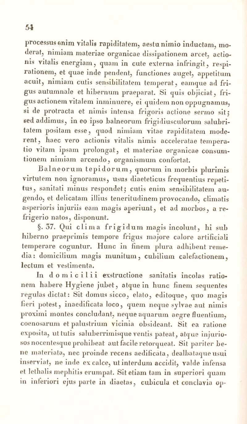 processus enim vitalis rapiditatem, aestu nimio inductam, mo- derat, nimiam materiae organicae dissipationem arcet, actio- ms vitatis energiam, quam in cute externa infringit, respi- rationem, et quae inde pendent, functiones auget, appetitum acuit, nimiam cutis sensibilitatem temperat, eamque ad fri- gus autumnale et hibernum praeparat. Si quis objiciat, fri- gus actionem vitalem inminuere, ei quidem non oppugnamus, si de protracta et nimis intensa frigoris actione sermo sit5 sed addimus, in eo ipso balneorum frigidiusculorum salubri- tatem positam esse, quod nimiam vitae rapiditatem mode- rent, haec vero actionis vitalis nimis acceleratae tempera- tio vitam ipsam prolongat, et materiae organicae consum- tionem nimiam arcendo, organismum confortat. Bal ne orum tepidorum, quorum in morbis plurimis virtutem non ignoramus, usus diaeteticus frequentius repeti- tus, sanitati minus respondet3 cutis enim sensibilitatem au- gendo, et delicatam illius teneritudinem provocando, climatis asperioris injuriis eam magis aperiunt, et ad morbos, a re- frigerio natos, disponunt. §.57. Qui clima frigidum magis incolunt, hi sub hiberno praeprimis tempore frigus majore calore artificiali temperare coguntur. Hunc in finem plura adhibent reme- dia: domicilium magis munitum, cubilium calefactionem, lectum et vestimenta. In domicilii exstructione sanitatis incolas ratio- nem habere Hygiene jubet, atque in hunc finem sequentes regulas dictat: Sit domus sicco, elato, editoque, quo magis fieri potest, inaedificata loco, quem neque sylvae aut nimis proximi montes concludant, neque aquarum aegre fluentium, coenosarum et palustrium vicinia obsideant. Sit ea ratione exposita, ut tutis saluberrimisque ventis pateat, atque injurio- sos nocentesque prohibeat aut facile retorqueat. Sit pariter be- ne materiata, nec proinde recens aedificata, dealbataqueusui inserviat, ne inde ex calce, ut interdum accidit, valde infensa et lelhalis mephitis erumpat. Sit etiam tam in superiori quam in inferiori ejus parte in diaetas, cubicula et conclavia op-