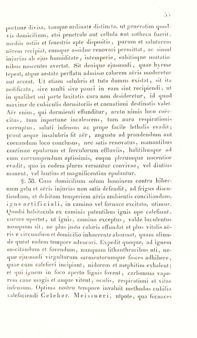 portune divisa, tamquc ordinale distincta, ut generatim quod >is domicilium, etsi penetrale aut cellula aut zotheca luerit, mediis ostiis et fenestris apte dispositis, purum et salutarem aerem recipiat, eumque assidue renovari permittat, ac simul injurias ah ejus huiniditale, intemperie, suhilisque mutatio- nibus nascentes avertat. Sit denique ejusmodi, quae hyeine tepeat, atque aestate perflatu admisso calorem aeris moderetur aut arceat. Ut etiam salubris et tuta domus cxislal, sil i Ia aedificata, sive multi sive pauci in eam sint recipiendi, ul in qualibet sui parte laxitatis cura non desideretur, id quod maxime de cubiculis dormitoriis et coenationi destinatis valel. Aer enim, qui dormienti effunditur, arcto nimis loco coer- citus, tum inportune incalescens, tum aura respirationis corruptus, saluti infensus ac prope facile lethalis evadit; prout aeque insalubris Iit aer, angusto ad prandendum aut coenandum loco conclusus, nec salis renovatus, manantibus continuo epularum et ferculorum effluviis, halitibusque ad eum corrumpendum aptissimis, eoque plerumque nocentior evadit, quo in eodem plures versantur convivae, vel diutius manent, vel lautius et magnificentius epulantur. §. 38. Cum domicilium solum hominem contra hiber- num gelu et aeris injurias non satis defendit, ad frigus discu- tiendum, et debitam temperiem aeris ambientis conciliandam, igne arti fi ciali, in camino vel fornace excitato, utimur. fJuodsi habitacula ex caminis patentibus ignis ope calefiunt. curare oportet, ul ignis, camino exceptus, valde luculentus nunquam sit, ne plus justo caloris eflundat et plus vitalis ae- ris e circumfuso et domicilio inhaerente absumat, quam aliun- de queat eodem tempore advocari. Expedit quoque, ad ignem suscitandum et fovendum, nunquam lilhanthracibus uti, ne- que ejusmodi virgultorum sarmentorumque fasces adhibere, quae cum calefieri incipiant, nidorem et mephilim exhalent; et qui ignem in foco aperto lignis fovent, carbonum vapo- rem cane magis et anque vitent, oculis, respirationi et vitae infensum. Optima nostro tempore invaluit methodus cubilia calefaciendi Celeber. Meissneri, utpole, qua fornaces