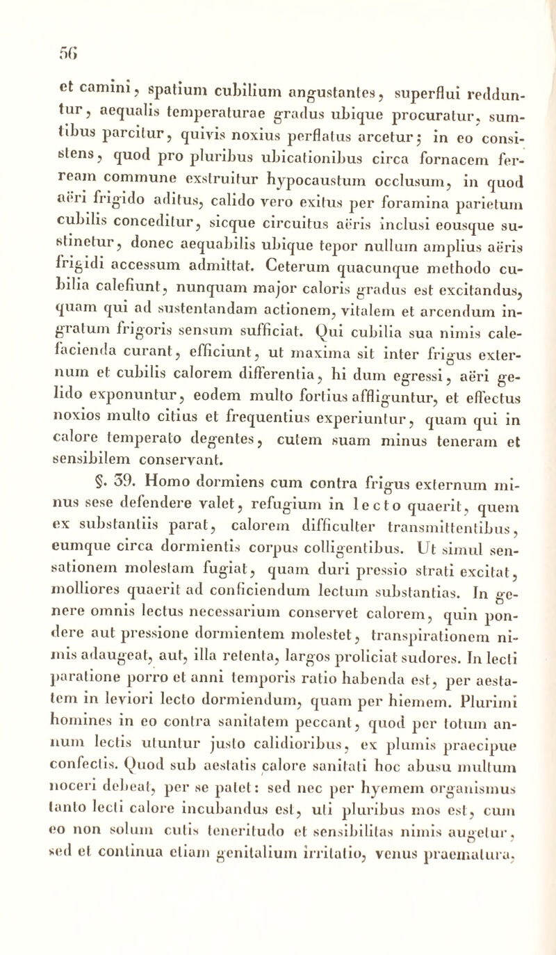 et camini, spatium cubilium angustantes, superflui reddun- tur, aequalis temperaturae gradus ubique procuratur, sum- tibus parcitur, quivis noxius perflatus arcetur $ in eo consi- stens , quod pro pluribus ubicationibus circa fornacem fer- ream commune exstruitur hypocaustum occlusum, in quod ai*ii frigido aditus, calido vero exitus per foramina parietum cubilis conceditur, sicque circuitus aeris inclusi eousque su- stinetur, donec aequabilis ubique tepor nullum amplius aeris frigidi accessum admittat. Ceterum quacunque methodo cu- bilia calefiunt, nunquam major caloris gradus est excitandus, quam qui ad sustentandam actionem, vitalem et arcendum in- gratum irigoris sensum sufficiat. Qui cubilia sua nimis cale- facienda curant, efficiunt, ut maxima sit inter frigus exter- num et cubilis calorem differentia, hi dum egressi, aeri ge- lido exponuntur, eodem multo fortius affliguntur, et effectus noxios multo citius et frequentius experiuntur, quam qui in calore temperato degentes, cutem suam minus teneram et sensibilem conservant. §. 39. Homo dormiens cum contra frigus externum mi- nus sese defendere valet, refugium in lecto quaerit, quem ex substantiis parat, calorem difficulter transmittentibus, eumque circa dormientis corpus colligentibus. Ut simul sen- sationem molestam fugiat, quam duri pressio strati excitat, molliores quaerit ad conficiendum lectum substantias. In ge- nere omnis lectus necessarium conservet calorem, quin pon- dere aut pressione dormientem molestet, transpirationem ni- mis adaugeat, aut, illa retenta, largos proliciat sudores. In lecti paratione porro et anni temporis ratio habenda est, per aesta- tem in leviori lecto dormiendum, quam per hiemem. Plurimi homines in eo contra sanitatem peccant, quod per totum an- num lectis utuntur justo calidioribus, ex plumis praecipue confectis. Quod sub aestatis calore sanitati hoc abusu multum noceri debeat, per se palet: sed nec per hyemem organismus tanto lecti calore incubandus est, uti pluribus mos est, cum eo non solum culis teneritudo et sensibililas nimis augetur, sed et continua etiam genitalium irritatio, venus praematura.