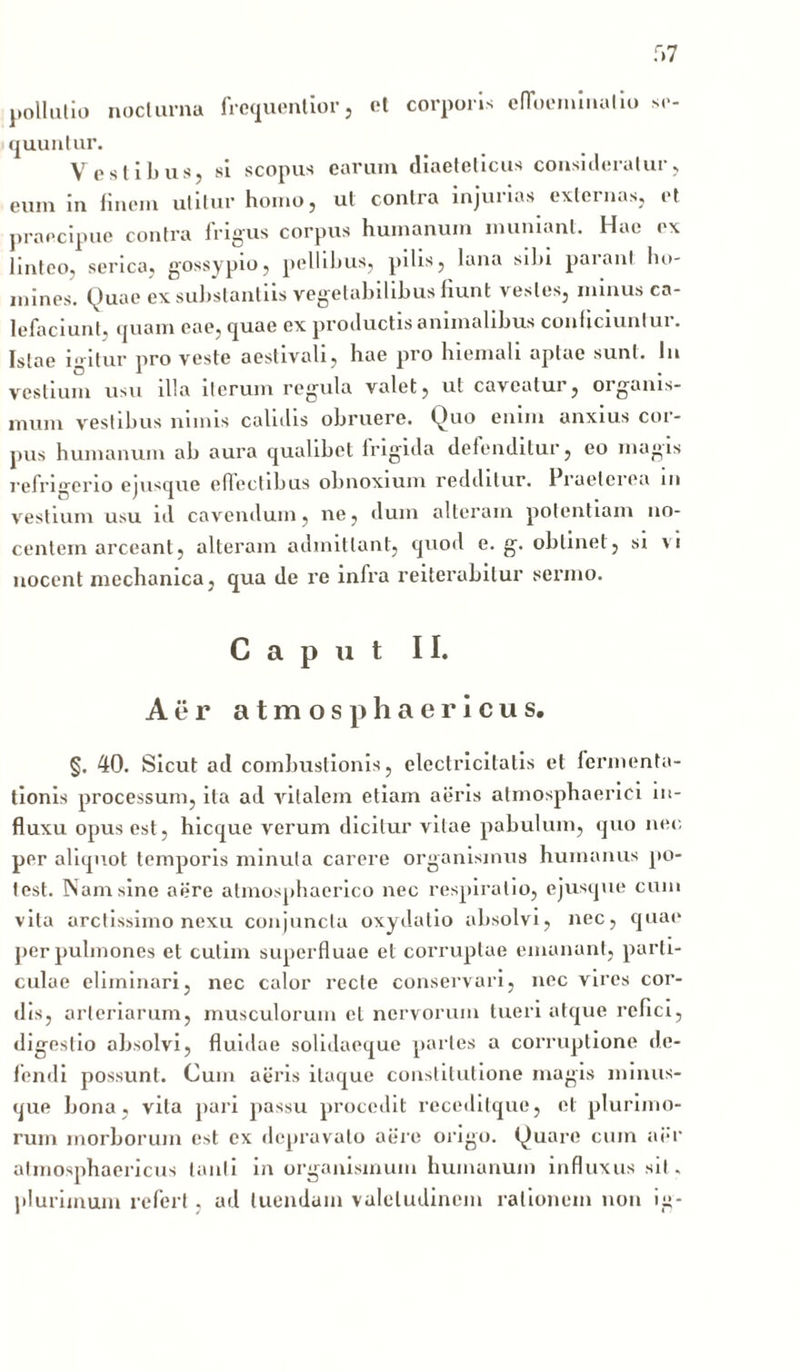 pollutio nocturna frequentior, el corporis efloeininatio se- quuntur. Vestibus, si scopus earum diaetelicus consideratur, eum in finem utitur homo, ut contra injurias externas, et praecipue contra frigus corpus humanum muniant. Hae ex linteo, serica, gossypio, pellibus, pilis, lana sibi parant ho- mines. Quae ex substantiis vegetabilibus fiunt vestes, minus ca- lefaciunt, quam eae, quae ex productis animalibus conficiuntur. Istae igitur pro veste aestivati, hae pro hiemali aptae sunt. In vestium usu illa iterum regula valet, ut caveatur, organis- mum vestibus nimis calidis obruere. Quo enim anxius cor- pus humanum ab aura qualibet frigida defenditur, eo magis refrigerio ejusque effectibus obnoxium redditur. Praeterea in vestium usu id cavendum, ne, dum alteram potentiam no- centem arceant, alteram admittant, quod e. g. oblinet , si vi nocent mechanica, qua de re infra reiterabitur sermo. Caput II. Aer atmosphaericus. §. 40. Sicut ad combustionis, electricitatis et lerm en ta- lionis processum, ita ad vitalem etiam aeris atmosphaerici in- fluxu opus est, hicque verum dicitur vitae pabulum, quo nec per aliquot temporis minuta carere organismus humanus po- test. Nam sine aere atmosphaerico nec respiratio, ejusque cum vita arctissimo nexu conjuncta oxydatio absolvi, nec, quae per pulmones et cutim superfluae el corruptae emanant, parti- culae eliminari, nec calor recte conservari, nec vires cor- dis, arteriarum, musculorum el nervorum tueri atque refici, digestio absolvi, fluidae solidaeque partes a corruptione de- lendi possunt. Cum aeris itaque constitutione magis minus- que bona, vita pari passu procedit receditque, et plurimo- rum morborum est ex depravato aere origo. Quare cum aer atmosphaericus tanti in organismum humanum influxus sil. plurimum refert, ad luendum valetudinem rationem non ig-