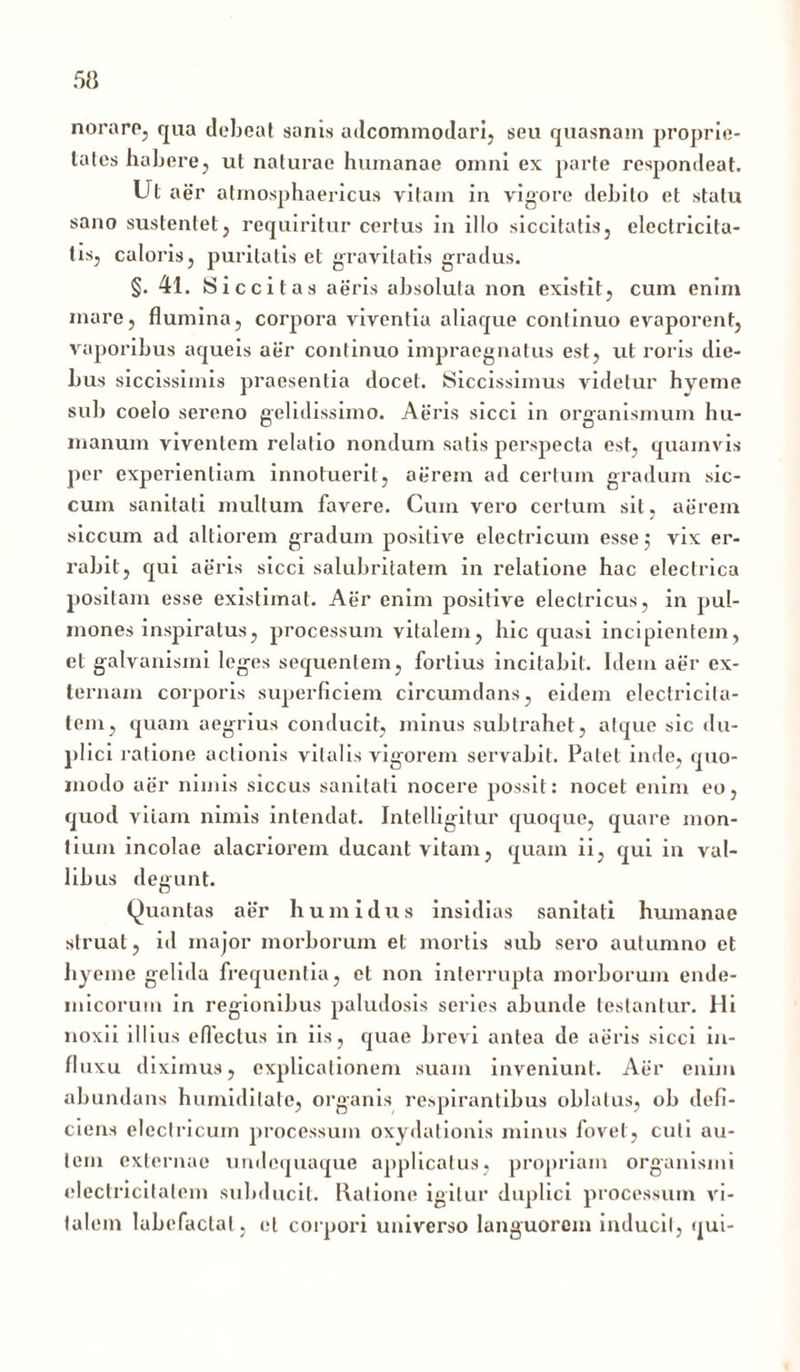 norare, qua debeat sanis adcommodari, seu quasnam proprie- tates habere, ut naturae humanae omni ex parte respondeat. Ut aer atmosphaericus vitam in vigore debito et statu sano sustentet, requiritur certus in illo siccitatis, electricita- tis, caloris, puritatis et gravitatis gradus. §.41. Siccitas aeris absoluta non existit, cum enim mare, flumina, corpora viventia aliaque continuo evaporent, vaporibus aqueis aer continuo impraegnatus est, ut roris die- bus siccissimis praesentia docet. Siccissimus videtur hyeme sub coelo sereno gelidissimo. Aeris sicci in organismum hu- manum viventem relatio nondum satis perspecta est, quamvis per experientiam innotuerit, aerem ad certum gradum sic- cum sanitati multum favere. Cum vero certum sit, aerem siccum ad altiorem gradum positive electricum esse; vix er- rabit, qui aeris sicci salubritatem in relatione hac electrica positam esse existimat. Aer enim positive electricus, in pul- mones inspiratus, processum vitalem, hic quasi incipientem, et galvanismi leges sequentem, fortius incitabit. Idem aer ex- ternam corporis superficiem circumdans, eidem electricita- tem, quam aegrius conducit, minus subtrahet, atque sic du- plici ratione actionis vitalis vigorem servabit. Patet inde, quo- modo aer nimis siccus sanitati nocere possit: nocet enim eo, quod viiam nimis intendat. Intelligitur quoque, quare mon- tium incolae alacriorem ducant vitam, quam ii, qui in val- libus degunt. Quantas aer humidus insidias sanitati humanae struat , id major morborum et mortis sub sero autumno et hyeme gelida frequentia, et non interrupta morborum ende- micorum in regionibus paludosis series abunde testantur. Hi noxii illius effectus in iis, quae brevi antea de aeris sicci in- fluxu diximus, explicationem suam inveniunt. Aer enim abundans humiditate, organis respirantibus oblatus, ob defi- ciens electricum processum oxydationis minus fovet, cuti au- tem externae undequaque applicatus, propriam organismi electricitalem subducit. Ratione igitur duplici processum vi- talem labefactat, et corpori universo languorem inducit, qui-
