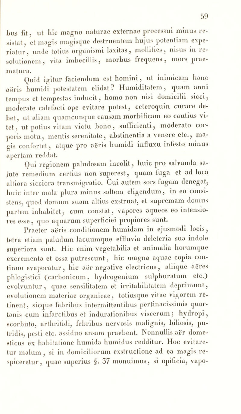 Jjus fit, ut hic magno naturae externae processui minus re- sistat, et magis magisque destruentem hujus potentiam expe- riatur, unde totius organismi laxitas, mollities, nisus m ie- solutionem, vita imbecillis, morbus frequens, mors prae- matura. Quid igitur faciendum est homini, ul inimicam hanc aeris hunudi potestatem elidat ; Humidilalem, quam anni tempus et tempestas inducit, homo non nisi domicilii sicci, moderate calefacti ope evitare potest, ceteroquin curare de- bet , ut aliam quamcunque causam morbificam eo cautius vi- tet. ut potius vitam victu bono, sufficienti, moderato cor- poris motu, mentis serenitate, abstinentia a venere elc., ma- gis confortet, atque pro aeris humidi influxu infesto minus apertam reddat. Qui regionem paludosam incolit, huic pro salvanda sa- lute remedium certius non superest, quam fuga et ad loca altiora sicciora transmigratio. Cui autem sors fugam denegat, huic inter mala plura minus saltem eligendum, in eo consi- stens, quod domum suam altius exstruat, et supremam domus partem inhabitet, cum constat, vapores aqueos eo intensio- res esse, quo aquarum superficiei propiores sunt. Praeter aeris conditionem humidam in ejusmodi locis, tetra etiam paludum lacuumque effluvia deleleria sua indole superiora sunt. Hic enim vegetabilia et animalia horumque excrementa et ossa putrescunt, hic magna aquae copia con- tinuo evaporatur, hic aer negative electricus, aliique aeres phlogistici (carbonicum, hydrogenium sulphuratum etc.J evolvuntur, quae sensilitalein et irritabilitatem deprimunt, evolutionem materiae organicae, totiusque vitae vigorem re- linent, sicque febribus intermittentibus pertinacissimis quar- tanis cum infarctibus et indurationibus viscerumj hydropi, scorbuto, arthritidi, febribus nervosis malignis, biliosis, pu- tridis. pesti etc. assiduo ansam praebent. Nonnullis aer dome- sticus ex habitatione huinida humidus redditur. Hoc evitare- tur malum, si in domiciliorum exstructione ad ea magis re- spiceretur, quae superius §. 37 monuimus, si opificia, vapo-