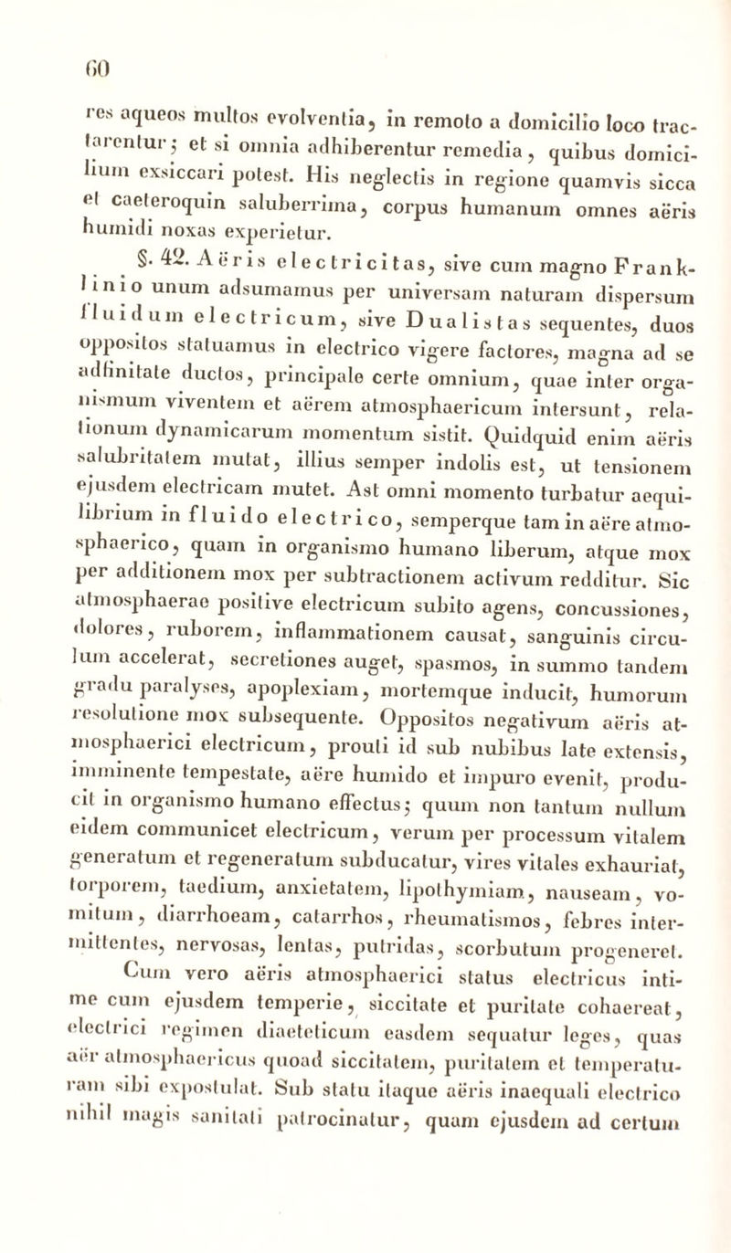 res aqueos multos evolventia, in remoto a domicilio loco trac- tarentur; el si omnia adhiberentur remedia, quibus domici- lium exsiccari potest. His neglectis in regione quamvis sicca el caeteroquin saluberrima, corpus humanum omnes aeris humidi noxas experietur. §.42. Aeris el e ctri citas, sive cum magno Frank- linio unum adsumamus per universam naturam dispersum Huidum electricum, sive D u a 1 i s t a s sequentes, duos oppositos statuamus in electrico vigere factores, magna ad se udHnitale ^uc,osj principale certe omnium, quae inter orga- nismum viventem et aerem atmosphaericum intersunt, rela- tionum dynamicarum momentum sistit. Quidquid enim aeris salubritatem mutat, illius semper indolis est, ut tensionem ejusdem electricam mutet. Ast omni momento turbatur aequi- librium in fluido electrico, semperque tam in aere atmo- sphaerico, quam in organismo humano liberum, atque mox per additionem mox per subtractionem activum redditur. Sic afmosphaerao positive electricum subito agens, concussiones, dolores, ruborem, inflammationem causat, sanguinis circu- lum accelerat, secretiones auget, spasmos, in summo tandem gradu paralyses, apoplexiam, mortemque inducit, humorum icsolutione mox subsequente. Oppositos negativum aeris at- mosphaerici electricum, prouli id sub nubibus late extensis, imminente tempestate, aere humido et impuro evenit, produ- cit in organismo humano effectus; quum non tantum nullum eidem communicet electricum, verum per processum vitalem generatum et regeneratum subducatur, vires vitales exhauriat, torporem, taedium, anxietatem, lipolhymiam, nauseam, vo- mitum, diarrhoeam, catarrhos, rheumatismos, febres inter- mittentes, nervosas, lentas, putridas, scorbutum progeneret. Cum vero aeris atmosphaerici status electricus inti- me cum ejusdem temperie, siccitate et puritate cohaereat, electrici regimen diaeteticum easdem sequatur leges, quas aer almosphaericus quoad siccitatem, puritatem el temperatu- ram sibi expostulat. Sub statu itaque aeris inaequali electrico nihil magis sanitati patrocinatur, quum ejusdem ad certum