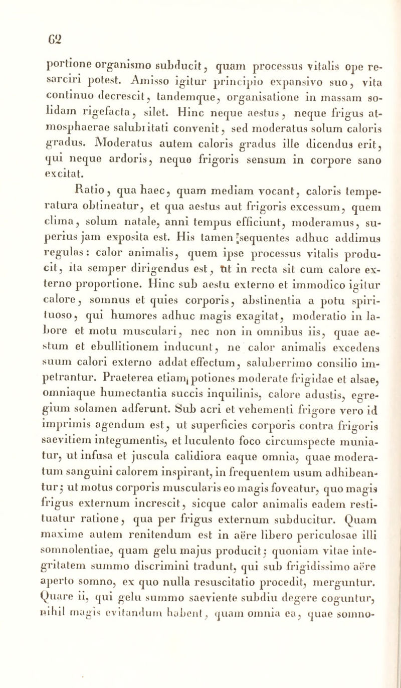 Gi> portione organismo subducit, quam processus vitalis ope re- sarciri potest. Amisso igitur principio expansivo suo, vita continuo decrescit, tandemque, organisatione in massam so- lidam rigefacta, silet. Hinc neque aestus, neque frigus al- mosphaerae saluluitati convenit, sed moderatus solum caloris gradus. Moderatus autem caloris gradus ille dicendus erit, qui neque ardoris, neque frigoris sensum in corpore sano excitat. Ratio, qua haec, quam mediam vocant, caloris tempe- ratura obtineatur, et qua aestus aut frigoris excessum, quem clima, solum natale, anni tempus efficiunt, moderamus, su- perius jam exposita est. His tamen [sequentes adhuc addimus regulas: calor animalis, quem ipse processus vitalis produ- cit, ita semper dirigendus est, tit in recta sit cum calore ex- terno proportione. Hinc sub aestu externo et immodico igitur calore, somnus et quies corporis, abstinentia a potu spiri- tuoso, qui humores adhuc magis exagitat, moderatio in la- bore et motu musculari, nec non in omnibus iis, quae ae- stum et ebullitionem inducunt, ne calor animalis excedens suum calori externo addat effectum, saluberrimo consilio im- petrantur. Praeterea etiam, potiones moderate frigidae et alsae, omniaque humectanlia succis inquilinis, calore adustis, egre- gium solamen adferunt. Sub acri et vehementi frigore vero id imprimis agendum est, ut superficies corporis contra frigoris saevitiem integumentis, et luculento foco circumspecte munia- tur, ut infusa et juscula calidiora eaque omnia, quae modera- tum sanguini calorem inspirant, in frequentem usum adhibean- tur j ut motus corporis muscularis eo magis foveatur, quo magis frigus externum increscit, sicque calor animalis eadem resti- tuatur ratione, qua per frigus externum subducitur. Quam maxime autem renitendum est in aere libero periculosae illi somnolentiae, quam gelu majus producit} quoniam vitae inte- gritatem summo discrimini tradunt, qui sub frigidissimo aere aperto somno, ex quo nulla resuscitatio procedit, merguntur. Quare ii, qui gelu summo saeviente subdiu degere coguntur, nihil magis evitandum habent, quam omnia ea, quae somno-