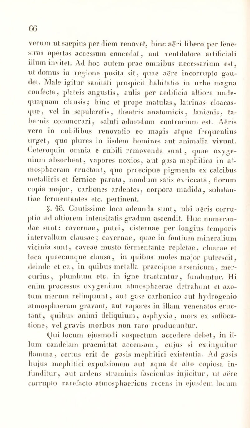 verum ut saepius per diem renovet, hinc aeri lihero per fene- stras apertas accessum concedat , nui ventilatore artificiali illum invitet. Ad hoc autem prae omnihus necessarium est, ut domus in regione posita sil, cjuae aere incorrupto gau- det. Male igitur sanitati prospicit hahitalio in urbe inagna confecta, plateis angustis, aulis per aedificia altiora unde- q unquam clausis5 hinc et prope matulas, latrinas cloacas- que, vel in sepulcretis, theatris anatomicis, lanienis, ta- bernis commorari, saluti admodum contrarium est. Aeris vero in cubilibus renovatio eo magis atcpie frequentius urget, quo plures in iisdem homines aut animalia vivunt. Celeroquin omnia e cubili removenda sunt , quae oxvge- nium absorbent, vapores noxios, aut gasa mephitica in at- mosphaeram eructant, quo praecipue pigmenta ex calcibus metallicis et fernice parata , nondum salis ex iccata, florum copia major, carbones ardentes, corpora madida, substan- tiae fermentantes etc. perlinent. §.48. Cautissime loca adeunda sunt, ubi aeris corru- ptio ad altiorem intensitatis gradum ascendit. Huc numeran- dae sunt: cavernae, putei, cisternae per longius temporis intervallum clausae; cavernae, quae in fontium mineralium vicinia sunt, caveae musto fermentante repletae, cloacae et loca quaecunque clausa, in quibus moles major putrescit, deinde et ea, in quibus metalla praecipue arsenicum, mer- curius, plumbum etc. in igne tractantur, funduntur. Hi enim processus oxygenium atmosphaerae detrahunt et a/.o- lum merum relinquunt, aut gase carbonico aut hydrogenio atrnosphaeram gravant, aut vapores in illam venenatos eruc- tant, quibus animi deliquium, asphyxia, mors ex suffoca- tione, vel gravis morbus non raro producuntur. (^ui locum ejusmodi suspectum accedere debet, in il- lum candelam praemittat, accensam, cujus si exlinguilur flamina, certus erit de gasis mephitici existentia. Ad gasis hujus mephitici expulsionem aut aqua de alto copiosa in- funditur, aut ardens straminis fasciculus injicitur, ut aere corrupto rarelaclo alinosphaericus recens in ejusdem lotuni