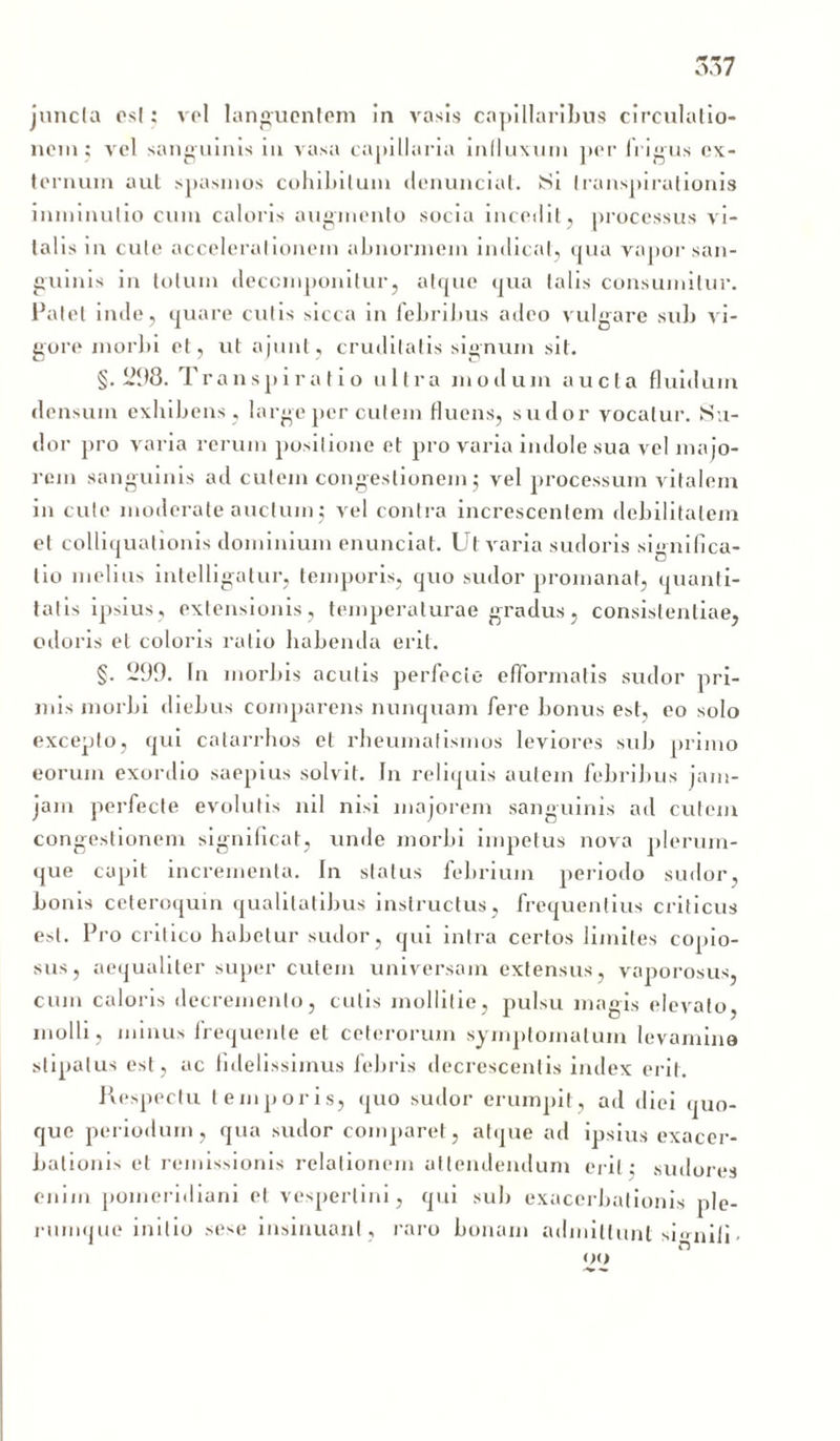 juncta est: vol languentem in vasis capillaribus circulatio- nem; Arel sanguinis in vasa capillaria influxum per frigus ex- ternum aut spasmos cohibitum denunciat. ISi transpirationis inminutio cum caloris augmento socia incedit, processus vi- talis in cule accelerationem abnormem indicat, qua vapor san- guinis in totum deccmponitur, atque qua talis consumitur. Patet inde, quare culis sicca in febribus adeo vulgare sub vi- gore morbi et, ut ajunt, cruditatis signum sit. §. 298. T ranspiratio ultra modum aucta fluidum densum exhibens, large per cutem fluens, sudor vocatur. Su- dor pro varia rerum positione et pro varia indole sua vel majo- rem sanguinis ad cutem congestionem; vel processum vitalem in cute moderate auctum; vel contra increscentem debilitatem et colliqualionis dominium enunciat. Ut varia sudoris significa- tio melius intelligatur, temporis, quo sudor promanat, quanti- tatis ipsius, extensionis, temperaturae gradus, consistentiae, odoris et coloris ratio habenda erit. §. 299. In morbis aculis perfecte efformatis sudor pri- mis morbi diebus comparens nunquam fere bonus est, eo solo excepto, qui catarrhos et rheumatismos leviores sub primo eorum exordio saepius solvit. In reliquis autem febribus jam- jam perfecte evolutis nil nisi majorem sanguinis ad cutem congestionem significat, unde morbi impetus nova plerum- que capit incrementa. In status febrium periodo sudor, bonis ceteroquin qualitatibus instructus, frequentius criticus est. Pro critico habetur sudor, qui intra certos limites copio- sus, aequaliter super cutem universam extensus, vaporosus, cum caloris decremento, cutis mollitie, pulsu magis elevato, molli, minus frequenle et ceterorum symptomatum levamina stipatus est, ac fidelissimus febris decrescentis index erit. Respectu temporis, quo sudor erumpit, ad diei quo- que periodum, qua sudor comparet, atque ad ipsius exacer- bationis et remissionis relationem attendendum erit; sudores enim poineridiani et vespertini, qui sub exacerbationis ple- rumque initio sese insinuant, raro bonam admittunt si<rnifi.