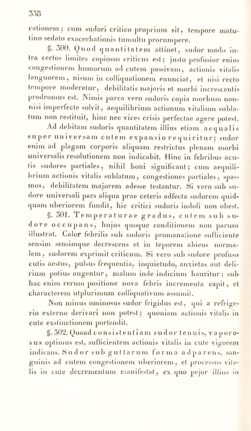 cationom; cum sudori critico proprium sit, tempore matu- tino sedato exacerbationis tumultu prorumpere. §. 500. Quod quantitatem attinet, sudor modo in- tra certos limites copiosus criticus est; justo profusior enim congestionem humorum ad cutem passivam, actionis vitalis languorem, nisum in colliqualionem enunciat, et nisi recto tempore moderetur, debilitatis majoris et morhi increscentis prodromus est. Nimis parca vero sudoris copia morbum non- nisi imperfecte solvit, aequilibrium actionum vitalium subla- tum non restituit, hinc nec vices crisis perfectae agere potest. Ad debitam sudoris quantitatem illius etiam aequalis super universam cute m expansio requiritur: sudor enim ad plagam corporis aliquam restrictus plenam morbi universalis resolutionem non indicabit. Hinc in febribus acu- lis sudores partiales, nihil boni significant: cum aequili- brium actionis vitalis sublatum, congestiones partiales, spas- mos, debilitatem majorem adesse testantur. Si vero sub su- dore universali pars aliqua prae ceteris adfecla sudorem quid- quam uberiorem fundit, hic critici sudoris indoli non obesi. §. 501. T e mp era tura e gradus, cutem sub su- dore occupans, hujus quoque conditionem non parum illustrat. Calor febrilis sub sudoris proinanatione sufficiente sensim sensimque decrescens et in teporem abiens norma- lem, sudorem exprimit criticum. Si vero sub sudore profuso cutis aestus, pulsus frequentia, inquietudo, anxietas aut deli- rium potius augentur, malum inde indicium hauritur; sub hac enim rerum positione nova febris incrementa capit, et characterem utplurimum colliqualivum assumit. Non minus ominosus sudor frigidus est, qui a refrige- rio externo derivari non potest ; quoniam actionis vitalis in cule exstinctionem portendit. §. 5052. Quoad consistentia m sudor l e n u i s, v a p o r o- sus optimus est, sufficientem actionis vitalis in cute vigorem Indicans. Sud or sub gut lar um forma adparens, san- guinis ad cutem congestionem uberiorem, et processus \ita- tis in cule decrementum manifestat, ex quo pejor illius in
