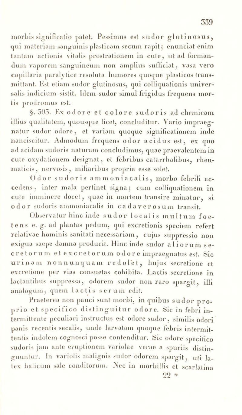 morbis significatio palet. Pessimus est sudor glutinosus, qui materiam sanguinis plasticam secum rapit j enunciat enim tantam actionis vitalis prostrationem in cule, ut ad forman- dum vaporem sanguineum non amplius sufficiat, vasa vero capillaria paralytice resoluta humores quoque plasticos trans- mittant. Est etiam sudor glutinosus, qui colliquationis univer- salis indicium sistit. Idem sudor simul frigidus frequens mor- tis prodromus est. §.503. Ex odore et colore sudoris ad chemicam illius qualitatem, quousque licet, concluditur. Vario impraeg- natur sudor odore, et variam quoque significationem inde nanciscitur. Admodum frequens odor acidus est, ex quo ad acidam sudoris naturam concludimus, quae praevalentem in cule oxydationem designat, et fehrihus catarrhalibus, rheu- maticis, nervosis, miliaribus propria esse solet. Odo r sudoris ammoniacalis, morbo febrili ac- cedens, inter mala perlinet signa 5 cum colliquationem in cute imminere docet, quae in mortem transire minatur, si odor sudoris ammoniacalis in cadaverosum transit. Observatur hinc inde sudor localis multum foe- tens e. g. ad plantas pedum, qui excretionis speciem refert relativae hominis sanitati necessariam, cujus suppressio non exigua saepe damna producit. Hinc inde sudor aliorum se- cretorum et excretorum odore impraegnatus est. Sic urinam non nunquam redolet, hujus secretione et excretione per vias consuetas cohibita. Lactis secretione in lactantibus suppressa, odorem sudor non raro spargit, illi analogum, quem lactis serum edit. Praeterea non pauci sunt morbi, in quibus sudor pro- prio et specifico distinguitur odore. Sic in febri in- termittente peculiari instructus est odore sudor, similis odori panis recentis secalis, unde larvatam quoque febris intermit- tentis indolem cognosci posse contenditur. Sic odore specifico sudoris jam ante eruptionem variolae verae a spuriis distin- guuntur. I11 variolis malignis sudor odorem spargit, uti la- tex halicuin sale conditorum. ISec in morbillis el scarlatina