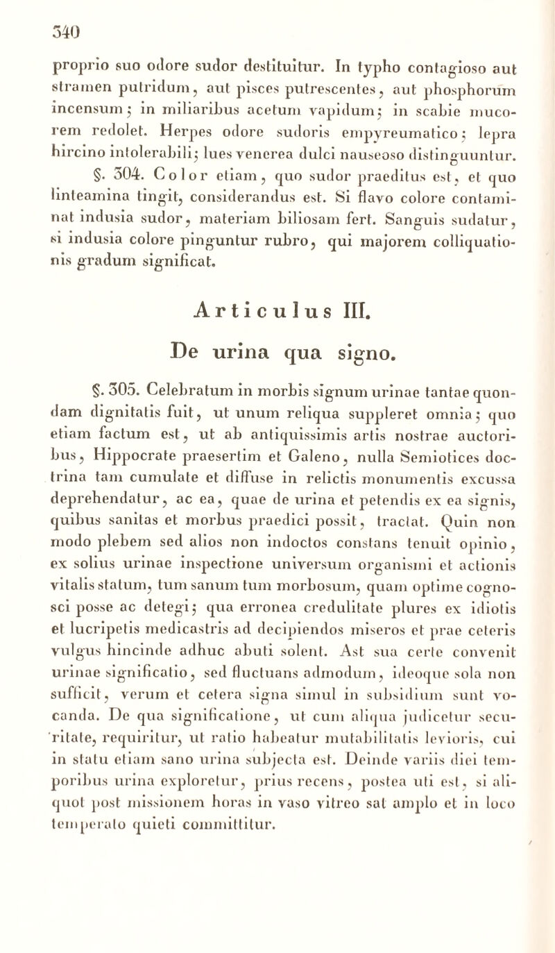 proprio suo odore sudor destituitur. In typho contagioso aut stramen putridum, aut pisces putrescentes, aut phosphorum incensum; in miliaribus acetum vapidum; in scabie muco- rem redolet. Herpes odore sudoris empyreumatico; lepra hircino intolerabili lues venerea dulci nauseoso distinguuntur. §. 304. Color etiam, quo sudor praeditus est, et quo linteamina tingit, considerandus est. Si flavo colore contami- nat indusia sudor, materiam biliosam fert. Sanguis sudatur, si indusia colore pinguntur rubro, qui majorem colliquutio- nis gradum significat. Articulus III. De urina qua signo. §. 305. Celebratum in morbis signum urinae tantae quon- dam dignitatis fuit, ut unum reliqua suppleret omnia,- quo etiam factum est, ut ab antiquissimis artis nostrae auctori- bus, Hippocrate praesertim et Galeno, nulla Semiotices doc- trina tam cumulate et diffuse in relictis monumentis excussa deprehendatur, ac ea, quae de urina et petendis ex ea signis, quibus sanitas et morbus praedici possit, tractat. Quin non modo plebem sed alios non indoctos constans tenuit opinio, ex solius urinae inspectione universum organismi et actionis vitalis statum, tum sanum tum morbosum, quam optime cogno- sci posse ac detegi $ qua erronea credulitate plures ex idiotis et lucripetis medicastris ad decipiendos miseros et prae ceteris vulgus hincinde adhuc abuti solent. Asl sua certe convenit urinae significatio, sed fluctuans admodum, ideoque sola non sufficit, verum et cetera signa simul in subsidium sunt vo- canda. De qua significatione, ut cum aliqua judicetur secu- ritate, requiritur, ut ratio habeatur mutabilitatis levioris, cui in statu etiam sano urina subjecta est. Deinde variis diei tem- poribus urina exploretur, prius recens, postea uti est, si ali- quot post missionem horas in vaso vitreo sal amplo et in loco temperato quieti committitur.