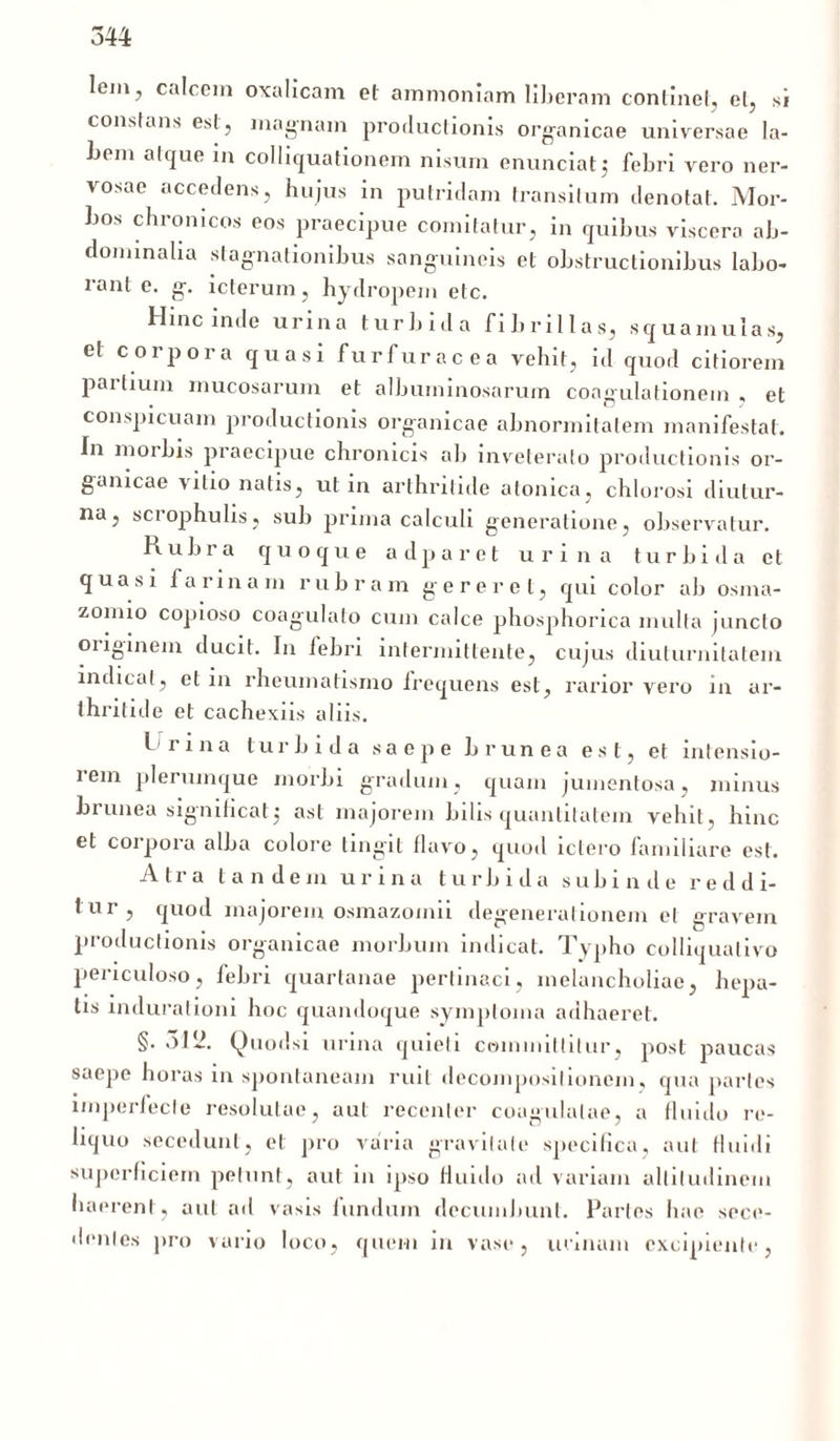lem7 calcem oxalicam et ammonlam liberam continet, et, si constans est, magnam productionis organicae universae la- bem atque in colliquationem nisum enunciatj febri vero ner- vosae accedens, hujus in putridam transitum denotat. Mor- bos chronicos eos praecipue comitatur, in quibus viscera ab- dominalia stagnationibus sanguineis et obstructionibus labo- rant e. g. icterum, hydropem etc. Hinc inde urina turbida fibrillas, squamulas, et corpora quasi furfuracea vehit, id quod citiorem pailium mucosarum et albuininosarum coagulationem, et conspicuam productionis organicae abnormitatem manifestat. In morbis praecipue chronicis ab inveterato productionis or- ganicae vitio natis, ut in arthritide atonica, chlorosi diutur- na, scrophulis, sub prima calculi generatione, observatur. Rubra quoque adparet urina turbida et quasi farinam rubram gereret, qui color ab osma- zomio copioso coagulato cum calce phosphorica multa juncto originem ducit. In febri intermittente, cujus diuturnitatem indicat, et in rheumatismo frequens est, rarior vero in ar- thritide et cachexiis aliis. I rina turbida saepe brunea est, et intensio- rem plerumque morbi gradum, quam jumenlosa, minus bilinea signihcatj ast majorem bilis quantitatem vehit, hinc et corpora alba colore tingit flavo, quod ictero familiare est. Atra tandem urina turbida subinde reddi- tur, quod majorem osmazomii degenerationem et gravem productionis organicae morbum indicat. Typho colliqualivo periculoso, febri quartanae pertinaci, melancholiae, hepa- tis indurationi hoc quandoque symptoma adhaeret. §. 3112. Quodsi urina quieti committitur, post paucas saepe horas in spontaneam ruit decoinpositionem, qua paries imperfecte resolutae, aut recenter coagulatae, a fluido re- liquo secedunt, et pro varia gravitate specifica, aut fluidi superficiem petunt, aut in ipso fluido ad variam altitudinem haerent, aut ad vasis fundum decumbunt. Partes hae sece- dentes pro vario loco, quem in vase, urinam excipiente,