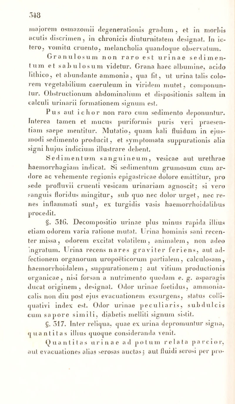 majorem osmazomii degenerationis gradum , et in morliis acutis discrimen, in chronicis diuturnitatem designat. In ic- tero, vomitu cruento, melancholia quandoque observatum. Granulosum non raro est urinae sedimen- lum et sabulosum videtur. Grana haec albumine, acido lilhico, et abundante ammonia, qua fit, ut urina talis colo- rem vegetabilium caeruleum in viridem mutet, componun- tur. Obstructionum abdominalium et dispositionis saltem in calculi urinarii lormationem signum est. Pus aut icbor non raro cum sedimento deponuntur. Interea tamen et mucus puriformis puris veri praesen- tiam saepe mentitur. Mutatio, quam kali fluidum in ejus- modi sedimento producit, et symptomata suppurationis alia signi hujus indicium illustrare debent. Sedimentu-m sanguineum, vesicae aut urethrae haemorrhagiam indicat. Si sedimentum grumosum cum ar- dore ac vehemente regionis epigastricae dolore emittitur, pro sede profluvii cruenti vesicam urinariam agnoscit; si vero sanguis floridus mingitur, sub quo nec dolor urget, nec re- nes inflammati sunt, ex turgidis vasis haemorrhoidalibus procedit. §. 51G. Decomposilio urinae plus minus rapida illius etiam odorem varia ratione mutat. Urina hominis sani recen- ter missa, odorem excitat volatilem, animalem, non adeo ingratum. Urina recens nares graviter feriens, aut ad- fectionem organorum uropoeticorum partialem, calculosam, haemorrhoidalem, suppurationem ; aut vitium productionis organicae, nisi forsan a nutrimento quodam e. g. asparagis ducat originem, designat. Odor urinae foetidus, ammonia- calis non diu post ejus evacuationem exsurgens, status colli- qualivi index est. Odor urinae peculiaris, subdulcis cum sapore simili, diabetis melliti signum sistit. §. 517. Inter reliqua, quae ex urina depromuntur signa, quantitas illius quoque consideranda venit. Q u a n t i t a s urinae ad p o t u m relata p a r c i o r, aut evacuationes alias serosas auctas3 aut fluidi serosi per pro-
