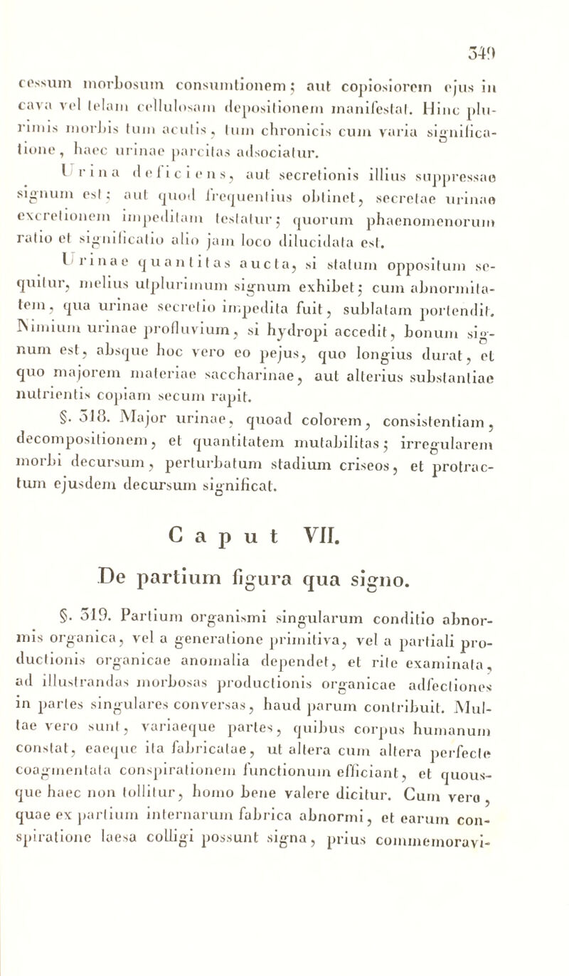 34!) cessum morbosum consumtionem; aut copiosiorem ejus iit cava vel telam cellulosam depositionem manifestat. Hinc plu- rnms morbis tum aculis, tum chronicis cum varia signilica- tione, haec urinae parcitas adsocialur. I i’ i n a deliciens, aut secretionis illius suppressae signum esi; aut quod frequentius obtinet, secretae urinae excretionem impeditam testatur$ quorum phaenomenorum ratio et signilicatio alio jam loco dilucidata est. liinae quantitas aucta, si statum oppositum se- quitur, melius utplurimum signum exhibet 5 cum abnormita- tem, qua urinae secretio impedita fuit, sublatam portendit. Nimium urinae profluvium, si hydropi accedit, bonum sig- num est, absque boc vero eo pejus, quo longius durat, el quo majorem materiae saccharinae, aut alterius substantiae nutrientis copiam secum rapit. §. 318. Major urinae, quoad colorem, consistentiam, decomposilionem, et quantitatem mutabilitas 5 irregularem morbi decursum, perturbatum stadium criseos, et protrac- tum ejusdem decursum significat. Caput VII. De partium figura qua signo. §. o!9. Partium organismi singularum conditio abnor- mis organica, vel a generatione primitiva, vel a partiali pro- ductionis organicae anomalia dependet, el rite examinata ad illustrandas morbosas productionis organicae adfecliones in partes singulares conversas, haud parum contribuit. Mul- tae vero sunt, variaeque partes, quibus corpus humanum constat, eaeque ita fabricatae, ut altera cum altera perfecte coagmentata conspirationem functionum efficiant, et quous- que haec non tollitur, homo bene valere dicitur. Cum vero, quae ex partium internarum fabrica abnormi, et earum con- spiratione laesa colligi possunt -signa, prius commemoravi-