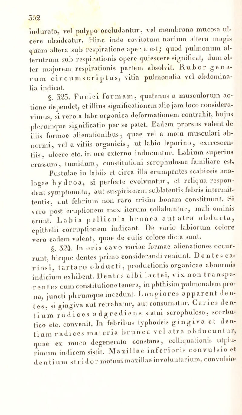 indurato, vel polypo occludantur, vel membrana mucosa ul- cere obsideatur. Hinc inde cavitatum narium altera magis quam altera sub respiratione aperta est5 quod pulmonum al- terutrum sub respirationis opere quiescere significat, dum al- ter majorem respirationis partem absolvit. Rubor gena- rum circumscriptus, vitia pulmonalia vel abdomina- lia indicat. §. 523. Faciei formam, quatenus a musculorum ac- tione dependet, et illius significationem alio jam loco considera- vimus, si vero a labe organica deformationem contrahit, hujus plerumque significatio per se patet. Eadem prorsus valent de illis formae alienationibus, quae vel a motu musculari ab- normi, vel avitiis organicis, ut labio leporino, excrescen- tiis, ulcere etc. in ore externo inducuntur. Labium superius crassum, tumidum, constitutioni scrophulosae familiare est. Pustulae in labiis et circa illa erumpentes scabiosis ana- logae hydro a, si perfecte evolvuntur, et reliqua respon- dent symptomata, aut suspicionem sublatentis febris intermit- tentis, aut febrium non raro crisim bonam constituunt. tSi vero post eruptionem mox iterum collaluintur, mali ominis erunt. Labia pellicula brunea aut atra obducta, epithelii corruptionem indicant. De vario labiorum colore vero eadem valent, quae de cutis coloie dicta sunt. §. 524. In oris cavo variae formae alienationes occur- runt, hicque dentes primo considerandi veniunt. Dentes ca- riosi, tartaro obducti, productionis organicae abnormis indicium exhibent. Dentesalbilactei, vix non transpa- rentes cum constitutione tenera, in phthisimpulmonalem pro- na, juncti plerumque incedunt. Longiores apparent den- tes, si gingiva aut retrahatur, aut consumatur. Caries den- tium radices adgredicns statui scrophuloso, scorbu- tico etc. convenit. In febribus typhodeis gingiva et den- tium radices materia brunea vel atra obducuntur, quae ex muco degenerato constans, colliqualionis ulplu- ri.num indicem sistit. Maxillae inferioris convulsio et de n l i um strido r motum maxillae involuntarium, convulsio-