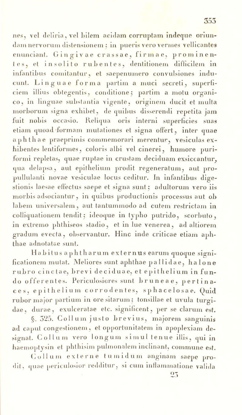 nes, vel deliria, vel bilem acidam corruptam indeque oriun- dam nervorum distensionem ; in pueris vero vermes vellicantes cnunciani. Gingivae crassae, firmae, prominen- tes, et insolito rubentes, dentitionem difficilem in infantibus comitantur, et saepenumero convulsiones indu- cunt. Linguae forma partim a muci secreti, superfi- ciem illius obtegentis, conditione; partim a motu organi- co, in linguae substantia vigente, originem ducit et mulla morborum signa exhibet, de quibus disserendi repetita jam fuit nobis occasio. Reliqua oris interni superficies suas etiam quoad formam mutationes el signa offert, inter quae aphthae praeprimis commemorari merentur, vesiculas ex- hibentes lentiformes, coloris albi vel cinerei, humore puri- formi repletas, quae ruptae in crustam deciduam exsiccantur, qua delapsa, aut epithelium prodit regeneratum, aut pro- pullulanti novae vesiculae locus ceditur. In infantibus dige- stionis laesae effectus saepe et signa sunt; adultorum vero iis morbis adsociantur, in quibus productionis processus aut ob labem universalem, aut tantummodo ad cutem restrictam in colliquationem tendit; ideoque in typho putrido, scorbuto, in extremo phthiseos stadio, et in lue venerea, ad altiorem gradum evecta, observantur. Hinc inde criticae etiam aph- thae adnotatae sunt. Habitus aphtharum externus earum quoque signi- ficationem mutat. Meliores sunt aphthae pallidae, ha Ione rubro cinctae, brevi deciduae, el epithelium in fun- do o f f e rentes. Periculosiores sunt bruneae, p e r t i n a- ces, epithelium corrodentes, spbacelosae. Quid rubor major partium in ore sitarum; tonsillae et uvula turgi- dae, durae, exulceratae etc. significent, per se clarum est. §. 525. Collum justo brevius, majorem sanguinis ad caput congestionem, et opportunitatem in apoplexiam de- signat. Collum vero longum simul tenue illis, qui in haemoptysin et phthisim pulmonalem inclinant, commune est. (i ollum externe tumidum anginam saepe pro- dit, quae periculosior redditur, si cum inflammatione valida
