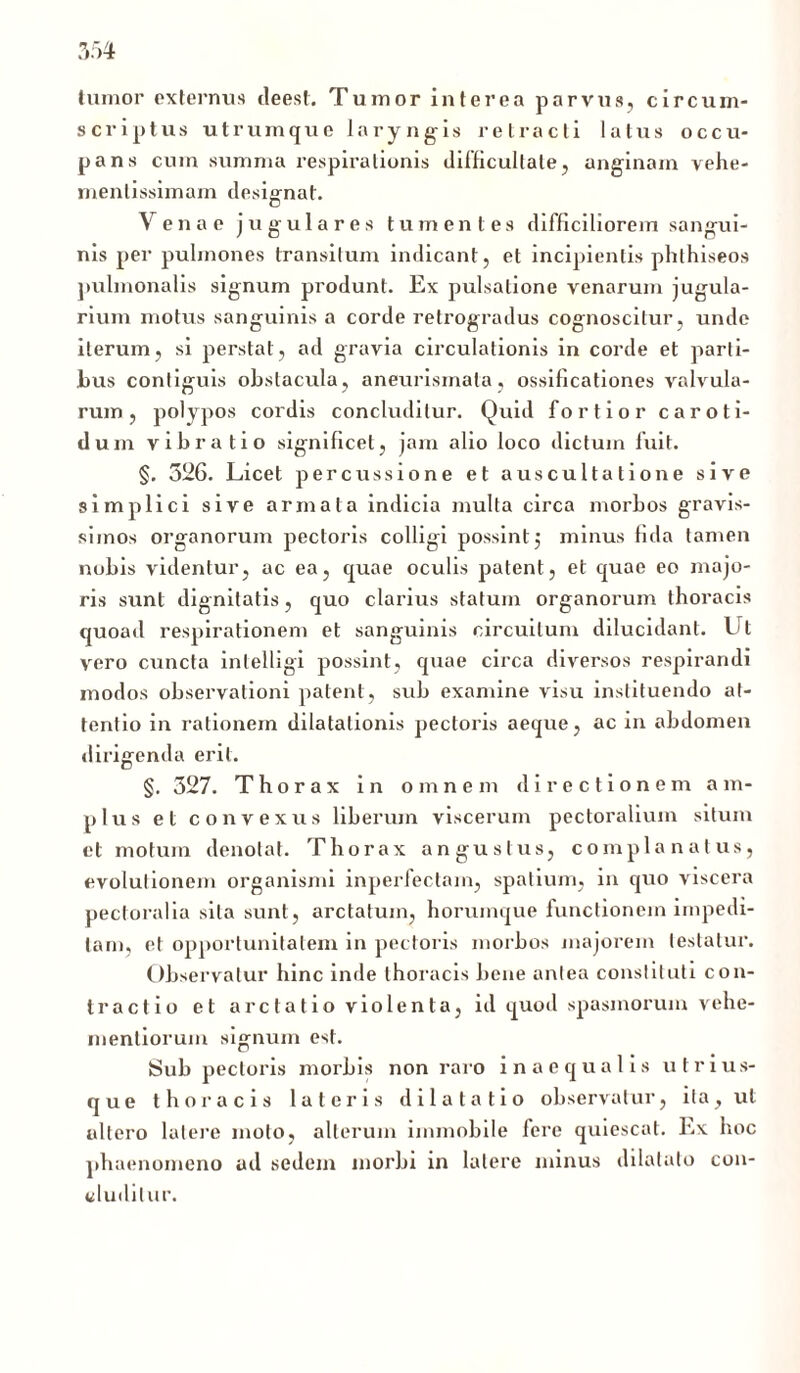 tumor externus deest. Tumor interea parvus, circum- scriptus utrumque laryngis retracti latus occu- pans cum summa respirationis difficultate, anginam vehe- menlissimam designat. Venae jugulares tumentes difficiliorem sangui- nis per pulmones transitum indicant, et incipientis phthiseos pulmonalis signum produnt. Ex pulsatione venarum jugula- rium motus sanguinis a corde retrogradus cognoscitur, unde iterum, si perstat, ad gravia circulationis in corde et parti- bus contiguis obstacula, aneurismata, ossificationes valvula- rum, polypos cordis concluditur. Quid fortior caroti- dum vibratio significet, jam alio loco dictum fuit. §. 526. Licet percussione et auscultatione sive simplici sive armata indicia multa circa morbos gravis- simos organorum pectoris colligi possint 5 minus fida tamen nobis videntur, ac ea, quae oculis patent, et quae eo majo- ris sunt dignitatis, quo clarius statum organorum thoracis quoad respirationem et sanguinis circuitum dilucidant. I t vero cuncta intelligi possint, quae circa diversos respirandi modos observationi patent, sub examine visu instituendo at- tentio in rationem dilatationis pectoris aeque, ac in abdomen dirigenda erit. §. 327. Thorax in omnem directionem a m- plus et convexus liberum viscerum pectoralium situm et motum denotat. Thorax angustus, complanatus, evolutionem organismi inperfectain, spatium, in quo viscera pectoralia sila sunt, arctatum, horumque functionem impedi- tam, et opportunitatem in pectoris morbos majorem testatur. Observatur hinc inde thoracis bene antea constituti con- tractio et arctatio violenta, id quod spasmorum vehe- mentiorum signum est. Sub pectoris morbis non raro inaequalis utrius- que thoracis lateris dilatatio observatur, ita, ut altero latere moto, alterum immobile fere quiescat. Ex hoc phaenomeno ud sedem morbi in latere minus dilatato con- cluditur.