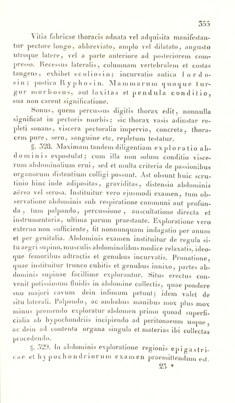 OD.) \ ilia fabricae thoracis adnata vel a deruis ita manifestan- tor pectore longo, abbreviato, amplo vel dilatato, angusto utroque latere, vel a parte anteriore ad posteriorem com- presso. Recessus lateralis, columnam vertebralem et costas tangens, exhibet scoliosin; incurvatio antica 1 o r d o- sin; postica Kyphosi n. Mammarum quoque tur- gor morbosus, aut laxitas et pendula conditio, sua non carent significatione. Sonus, quem percussus digitis thorax edit, nonnulla significat in pectoris morbis; sic thorax vasis adinstar re- pleti sonans, viscera pectoralia impervia, concreta, thora- cem pure, sero, sanguine elc, repletum testatur. §. 0*23. Maximam tandem diligentiam exploratio ab- dominis expostulatj cum illa non solum conditio visce- rum abdominalium erui, sed et multa criteria de passionibus organorum distantium colligi possunt. Ast obsunt huic scru- tinio lnnc inde adipositas, graviditas, distensio abdominis aerea vel serosa. Instituitur vero ejusmodi examen, tum ob- servatione abdominis sub respiratione communi aut profun- da , tum palpando, percussione, auscultatione directa et instruinentaria, ultima parum praestante. Exploratione vero externa non sufficiente, lit nonnunquam indagatio per anum et per genitalia. Abdominis examen instituitur de regula si- tu aegri supino, musculis abdominalibus modice relaxatis, ideo- que femoribus adlractis et genubus incurvatis. Pronatione, quae instituitur trunco cubitis et genubus innixo, partes ab- dominis supinae facillime explorantur. Situs erectus con- venit potissimum fluidis in abdomine collectis, quae pondere suo majori cavum dein infimum petunt,* idem valet de situ laterali. Palpando, ac ambabus manibus mox plus mox minus premendo exploratur abdomen primo quoad superfi- cialia ab hypochondriis incipiendo ad peritonaeum usque , ac dein ad contenta organa singula et materias ibi collectas procedendo. §.329. In abdominis exploratione regionis epigastri- cae et hypochondriorum examen praemittendum est 23 *