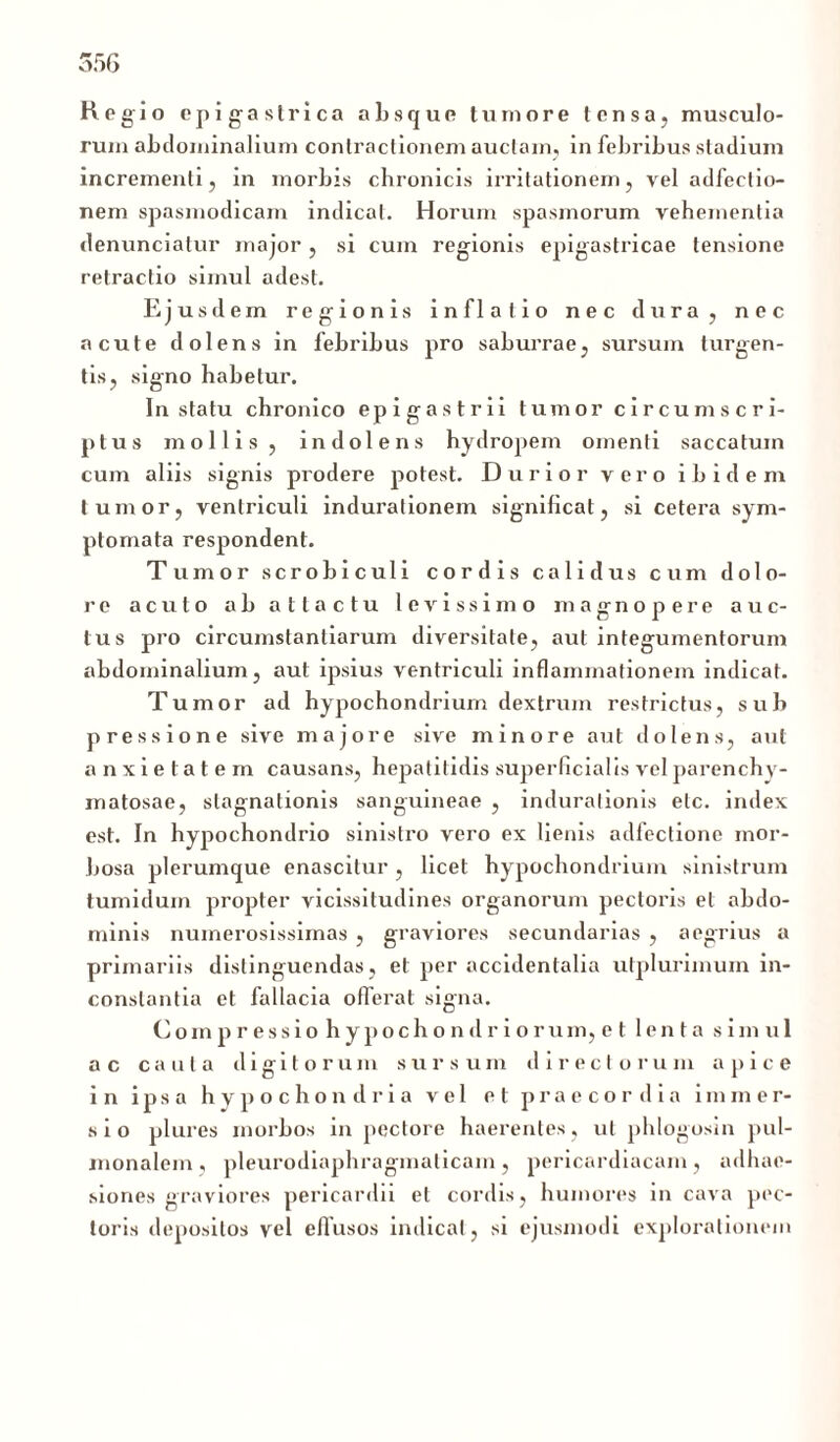 Regio epigastrica absque tumore tensa, musculo- rum abdominalium contractionem auctam, in febribus stadium incrementi, in morbis chronicis irritationem, vel adfectio- nem spasmodicam indicat. Horum spasmorum vehementia denunciatur major, si cum regionis epigastricae tensione retractio simul adest. Ejusdem regionis inflatio nec dura, nec acute dolens in febribus pro saburrae, sursum turgen- tis, signo habetur. In statu chronico epigastrii tumor circumscri- ptus mollis, indolens hydropem omenti saccatum cum aliis signis prodere potest. Durior vero ibidem tumor, ventriculi induralionem significat, si cetera sym- ptomata respondent. Tumor scrobiculi cordis calidus cum dolo- re acuto ab attactu levissimo magnopere auc- tus pro circumstantiarum diversitate, aut integumentorum abdominalium, aut ipsius ventriculi inflammationem indicat. Tumor ad hypochondrium dextrum restrictus, sub pressione sive majore sive minore aut dolens, aut anxietatem causans, hepatitidis superficialis vel parenchy- matosae, slagnationis sanguineae , indurationis etc. index est. In hypochondrio sinistro vero ex lienis adlectione mor- bosa plerumque enascitur, licet hypochondrium sinistrum tumidum propter vicissitudines organorum pectoris et abdo- minis numerosissimas , graviores secundarias , aegrius a primariis distinguendas, et per accidentalia utplurimum in- constantia et fallacia offerat signa. Compressio hypochondriorum,e t lenta simul ac cauta digitorum sursum directorum apice in ipsa hypochondria vel et praecordia immer- sio plures morbos in pectore haerentes, ut phlogosin pul- monalem, pleurodiaphragmalicam, pericardiacam, adhae- siones graviores pericardii et cordis, humores in cava pec- toris depositos vel effusos indicat, si ejusmodi explorationem