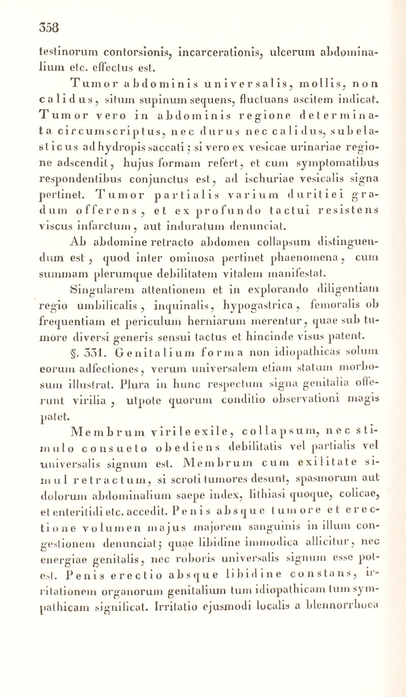 testinorum contorsionis, incarceralionis, ulcerum abdomina- lium elc. elfectus est. Tumor abdominis universalis, mollis, non calidus, situm supinum sequens, fluctuans ascitem indicat. Tumor vero in abdom inis regione determina- ta circumscriptus, nec durus nec calidus, s ub e 1 a- sticus ad hydropis saccati; si vero ex vesicae urinariae regio- ne adscendit, hujus formam refert, et cum symptomatibus respondentibus conjunctus est, ad ischuriae vesicalis signa pertinet. Tumor partialis varium duritiei gra- dum offerens, et ex profundo tactui resistens viscus infarctum, aut induratum denunciat. Ab abdomine retracto abdomen collapsum distinguen- dum est , quod inter ominosa pertinet phaenomena , cum summam plerumque debilitatem vitalem manifestat. Singularem attentionem et in explorando diligentiam regio umbilicalis, inquinalis, hypogastrica, femoralis ob frequentiam et periculum herniarum merentur, quae sub tu- more diversi generis sensui tactus et hincinde visus patent. §. 331. Genitalium forma non idiopathicas solum eorum adfecliones, verum universalem etiam statum morbo- sum illustrat. Plura in hunc respectum signa genitalia ofte- runt virilia , utpote quorum conditio observationi magis patet. Membrum virileexile, collapsum, nec sti- mulo consueto obediens debilitatis vel partialis vel universalis signum est. Membrum cum exilitate si- mul retractum, si scroti tumores desunt, spasmorum aut dolorum abdominalium saepe index, lilhiasi quoque, colicae, et enteritidi etc. accedit. P e n i s absque tumore et erec- tione volumen majus majorem sanguinis in illum con- gestionem denunciat j quae libidine immodica allicitur, nec energiae genitalis, nec roboris universalis signum esse pol- e.sl. Penis erectio absque libidine constans, ir- ritationein organorum genitalium tum idiopathicam Ium sym- pathicam significat. Irritatio ejusmodi localis a blennorrhoca