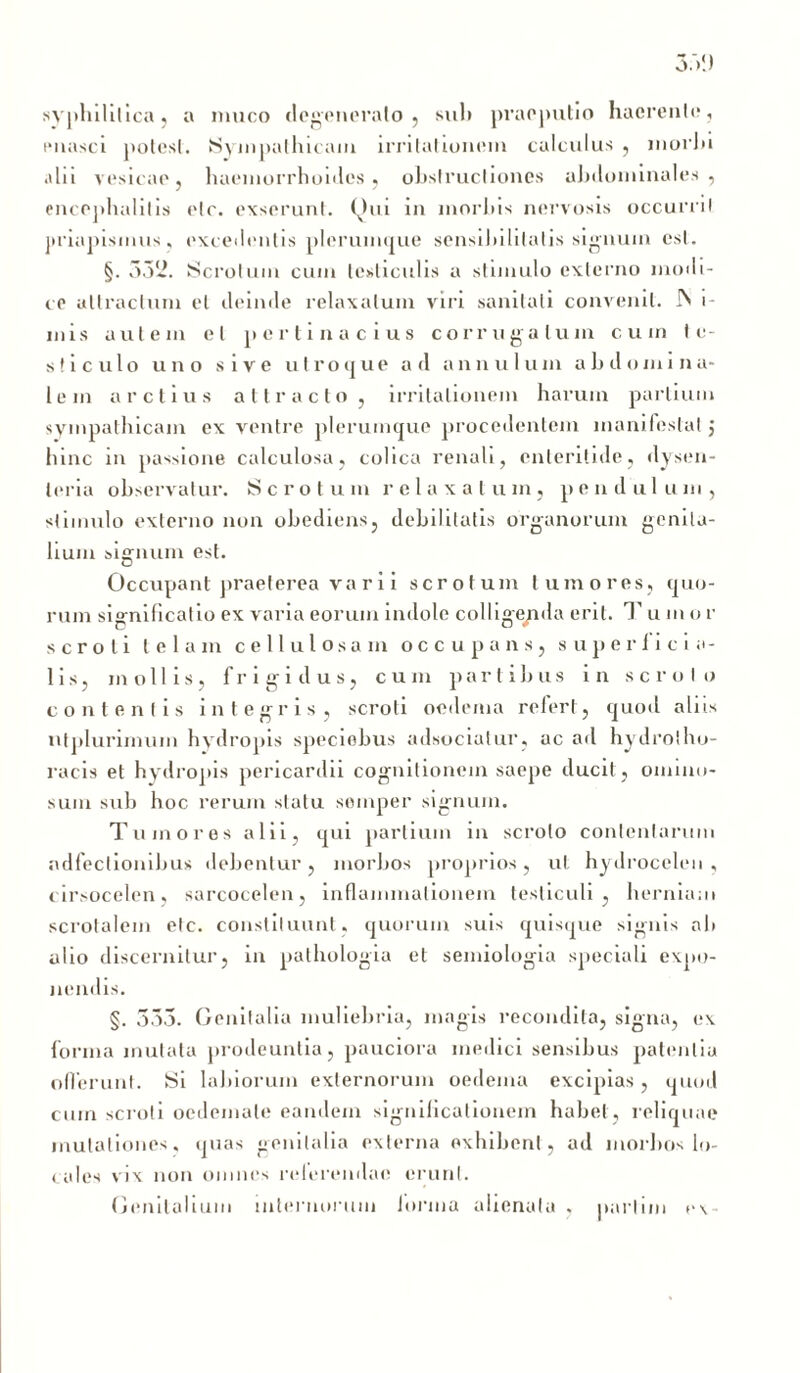 syphilitica, a muco degenerato , sui» praeputio haerente, enasci potest. Sympathicam irritationem calculus, morhi alii vesicae, haemorrhoides, obstructiones abdominales, encephalitis etc. exserunt. Qui in morbis nervosis occurrit priapismus, excedentis plerumque sensibilitatis signum est. §. 332. Scrotum cum testiculis a stimulo externo modi- ce attractum et deinde relaxatum viri sanitati convenit. Ps i- mis autem et pertinacius corrugatum cum te- sticulo uno sive utroque ad annuium abdomina- lem arctius attracto, irritationem harum partium sympathicam ex ventre plerumque procedentem manifestat j hinc in passione calculosa, colica renali, enteritide, dysen- teria observatur. Scrotum relaxatum, pendulum, stimulo externo non obediens, debilitatis organorum genita- lium siffnum est. Occupant praeterea va ri i scrotum tumores, quo- rum significatio ex varia eorum indole colligenda erit. T u m o r scroti telam cellulosa m occupans, superficia- lis, mollis, frigidus, cum partibus in scroto contentis integris, scroti oedema refert, quod aliis ut plurimum hydropis speciebus adsociatur, ac ad hy drotho- racis et hydropis pericardii cognitionem saepe ducit, omino- sum sub hoc rerum statu soinper signum. Tumores alii, qui partium in scroto contentarum ndfeclionibus debentur , morbos proprios, ut hydrocelen , cirsocelen, sarcocelen, inflammationem testiculi, herniam scrotalem etc. constituunt, quorum suis quisque signis ab alio discernitur, in pathologia et semiologia speciali expo- nendis. §. 335. Genitalia muliebria, magis recondita, signa, ex forma mutata prodeuntia, pauciora medici sensibus patentia offerunt. Si labiorum externorum oedema excipias, quod cum scroti oedemate eandem significationem habet, reliquae mutationes, quas genitalia externa exhibent, ad morbos lo- cales vix non omnes reterendae erunt. Genitalium internorum lorma alienata , partim ex-