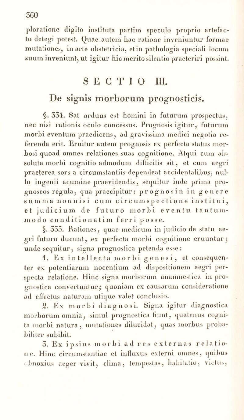 ploratione digito instituta parlhn speculo proprio arlefac- to detegi potest. Quae autem hac ratione inveniuntur formae mutationes, in arte obstetricia, et in pathologia speciali locum suum inveniunt, ut igitur hic merito silentio praeteriri possint. SECTIO III. De signis morborum prognosticis. §. 534. Sat arduus est homini in futurum prospectus, nec nisi rationis oculo concessus. Prognosis igitur, futurum morbi eventum praedicens, ad gravissima medici negotia re- ferenda erit. Eruitur autem prognosis ex perfecta status mor- bosi quoad omnes relationes suas cognitione. Atqui cum ab- soluta morbi cognitio admodum difficilis sit, et cum aegri praeterea sors a circumstantiis dependeat accidentalibus, nul- lo ingenii acumine praevidendis, sequitur inde prima pro- gnoseos regula, qua praecipitur: prognosi n in genere summa nonnisi cum circumspectione institui, et judicium de futuro morbi eventu tantum- modo conditio natim ferri p o s s e. §. 335. Rationes, quae medicum in judicio de statu ae- gri futuro ducunt, ex perfecta morbi cognitione eruuntur j unde sequitur, signa prognostica petenda esse: 1. Ex intellecta morbi genesi, et consequen- ter ex potentiarum nocentium ad dispositionem aegri per- specta relatione. Hinc signa morborum anainnestica in pro- gnostica convertuntur5 quoniam ex causarum consideratione ad effectus naturam utique valet conclusio. 2. Ex morbi diagnosi. JSigna igitur diagnostica morborum omnia, simul prognostica fiunt, quatenus cogni- ta morbi natura, mutationes dilucidat, quas morbus proba- biliter subibit. 5. Ex ipsius morbi ad res externas relatio- ne. Hinc circumstantiae et influxus externi omnes, quibus obnoxius neger vivit, clima, tempestas, habitatio , victus,
