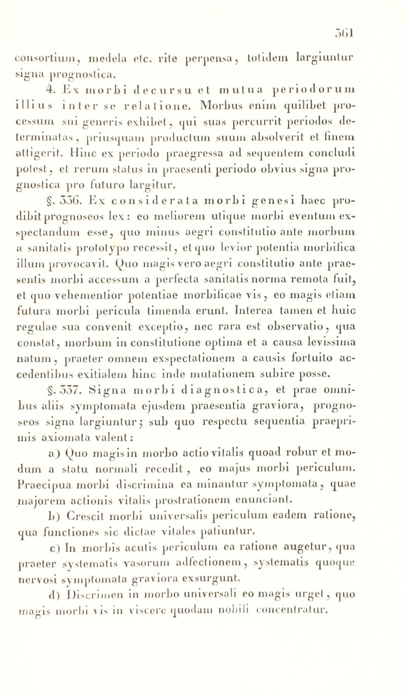 consortium, medela elc. rile perpensa, totnlem largiuntur signa prognostica. 4. E \ mori) i decursu et mutua periodorum illius inter se relatione. Morbus enim quilibet pro- cessum sui generis exhibet, qui suas percurrit periodos de- terminatas , priusquam productum suum absolverit et linem attigerit. Hinc ex periodo praegressa ad sequentem concludi potest, et rerum status in praesenti periodo obvius signa pro- gnostica pro futuro largitur. §.356. Ex considerata morbi genesi haec pro- dibit prognoseos lex: eo meliorem utique morbi eventum ex- spectandum esse, quo minus aegri constitutio ante morbum a sanitatis prototypo recessit, et quo levior potentia morbilica illum provocavit. Quo magis vero aegri constitutio ante prae- sentis morbi accessum a perfecta sanitatis norma remota fuit, et quo vehementior potentiae morbificae vis, eo magis etiam futura morbi pericula timenda erunt. Interea tamen et buic regulae sua convenit exceptio, nec rara est observatio, qua constat, morbum in constitutione optima et a causa levissima natum, praeter omnem exspectationem a causis fortuito ac- cedentibus exitialem hinc inde mutationem subire posse. §.557. Signa morbi diagnostica, et prae omni- bus aliis symptomata ejusdem praesentia graviora, progno- seos signa largiuntur j sub quo respectu sequentia praepri- mis axiomata valent: a) Quo magis in morbo actio vitalis quoad robur et mo- dum a statu normali recedit , eo majus morbi periculum. Praecipua morbi discrimina ea minantur symptomata, quae majorem actionis vitalis prostrationem enunciant. b) Crescit morbi universalis periculum eadem ratione, qua functiones sic dictae vitales patiuntur. c) In morbis acutis periculum ea ratione augetur , qua praeter systematis vasorum adfectionem, systematis quoque nervosi &\ mploinata graviora exsurgunt. d) Discrimen in morbo universali eo magis urget, quo magis morbi vis in viscere quodam nobili concenlralur.