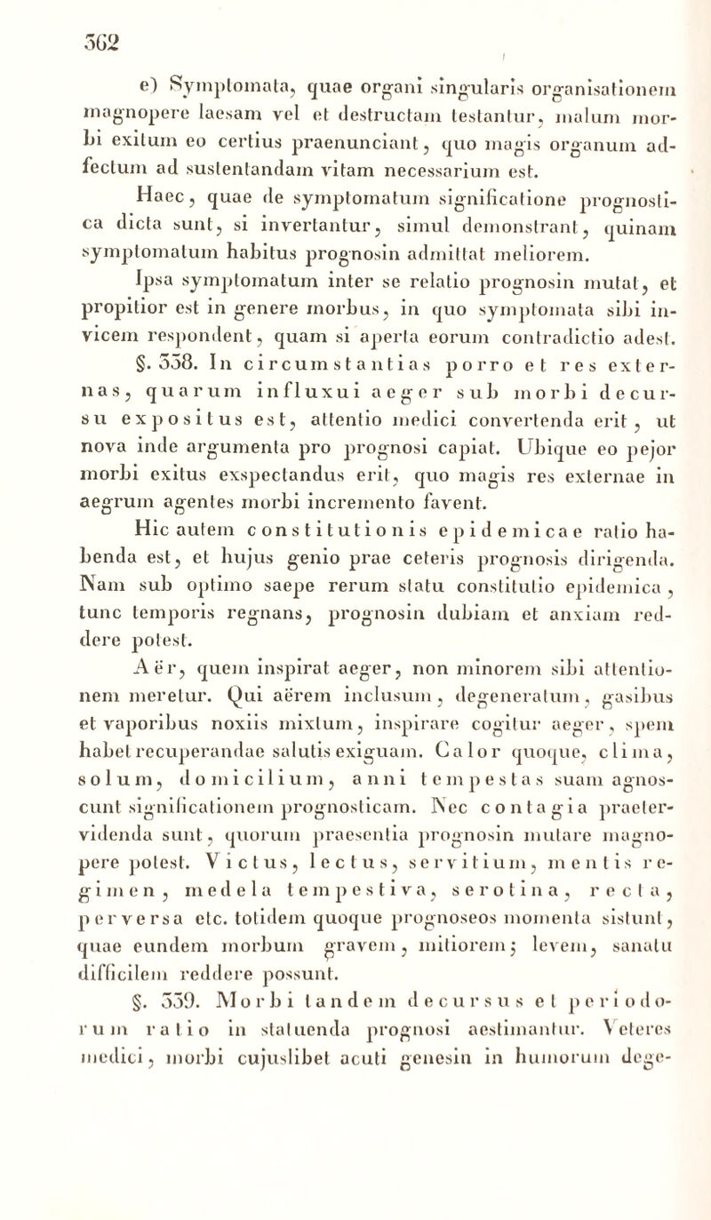 5G2 I e) Symptomata, quae organi singularis organisationem magnopere laesam vel et destructam testantur, malum mor- bi exitum eo certius praenunciant, c|uo magis organum ad- feclum ad sustentandam vitam necessarium est. Haec, quae de symptomatum significatione prognosti- ca dicta sunt, si invertantur, simul demonstrant, quinam symptomatum habitus prognosin admittat meliorem. Ipsa symptomatum inter se relatio prognosin mutat, et propitior est in genere morbus, in quo symptomata sibi in- vicem respondent, quam si aperta eorum contradictio adest. §.538. In circumstantias porro et res exter- nas, quarum in fluxu i aeger sub morbi decur- su expositus est, attentio medici convertenda erit, ut nova inde argumenta pro prognosi capiat. Ubique eo pejor morbi exitus exspectandus erit, quo magis res externae in aegrum agentes morbi incremento favent. Hic autem constitutionis epidemicae ratio ha- benda est, et hujus genio prae ceteris prognosis dirigenda. Nam sub optimo saepe rerum statu constitutio epidemica , tunc temporis regnans, prognosin dubiam et anxiam red- dere potest. Aer, quem inspirat aeger, non minorem sibi attentio- nem meretur. Qui aerem inclusum, degeneratum, gasibus et vaporibus noxiis mixtum, inspirare cogitur aeger , spem habet recuperandae salutis exiguam. Calor quoque, clima, solum, domicilium, anni t e m p es t a s suam agnos- cunt significationem prognosticam. INec contagia praeter- videnda sunt , quorum praesentia prognosin mutare magno- pere potest. Vicius, lectus, servitium, mentis re- gimen, medela tempestiva, serotina, recta, perversa etc. totidem quoque prognoseos momenta sistunt, quae eundem morbum gravem, mitioremj levem, sanatu difficilem reddere possunt. §. 339. Morbi tandem decursus et p e r i o d o- l' u in ratio in statuenda prognosi aestimantur. Veteres medici, morbi cujuslibet acuti genesin in humorum dege-