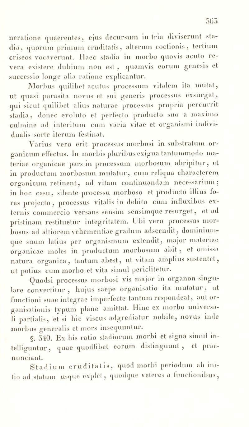 neralione quaerentes, ejus decursum in tria diviserunt sta- dia, ijuorum primum cruditatis, alterum coctionis, tertium criseos vocaverunt. Haec stadia in morbo quovis acuto re- vera existerc dubium non est , quamvis eorum genesis et successio longe alia ratione explicantur. Morbus quilibet acutus processum vitalem ita mutat, ut quasi parasita novus et sui generis processus exsurgat, qui sicut quilibet alius naturae processus propria percurrit; stadia, donec evoluto et perfecto producto suo a maximo culmine ad interitum cum varia vitae et organismi indivi- dualis sorte iterum festinat. Varius vero erit processus morbosi in substratum or- ganicum effectus. In morbis pluribus exigua tantummodo ma- teriae organicae pars in processum morbosum abripitur, et in productum morbosum mutatur, cum reliqua characterem organicum retinent, ad vitam continuandam necessarium5 in hoc casu, silente processu morboso et producto illius lo- ras projecto, processus vitalis 111 debito cum influxibus ex- ternis commercio versans sensim sensimque resurget, et ad pristinam restituetur integritatem. Ubi vero processus mor- bosus ad altiorem vehementiae gradum adseendit, dominium- que suum latius per organismum extendit, major materiae organicae moles in productum morbosum abit , et omissa natura organica, tantum abest, ut vitam amplius sustentet, ut potius cum morbo et vita simul periclitelur. fJuodsi processus morbosi vis major 111 organon singu- lare convertitur , hujus saepe organisatio ita mutatui , ut functioni suae integrae imperfecte tantum respondeat, auloi- ganisationis typum plane amittat. Hinc ex morbo univei sa- li partialis, etsi hic viscus adgredialur nobile, novus inde morbus generalis et mors insequuntur. §. 540. Ex his ratio stadiorum morbi et signa simul in- telliguntur, quae quodlibel eorum distinguunt , cl piae- nuncianl. Stadium cruditatis, quod morbi periodum ab ini- tio ud statum usque explet , quodque veteres u functionibus,