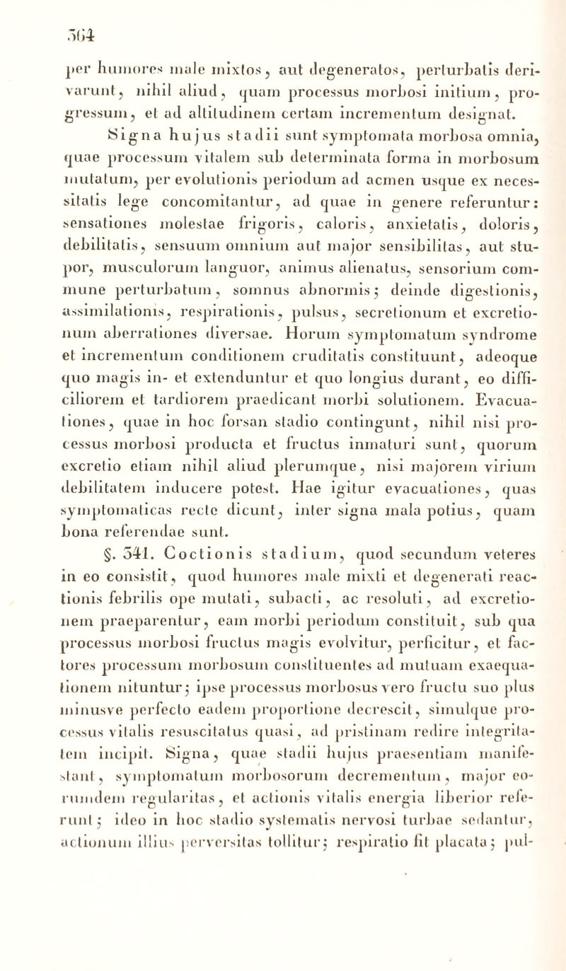 per humores mule mixtos, aut degeneratos, perturbatis deri- varunt, nihil aliud, quam processus morhosi initium, pro- gressum, et ad altitudinem certam incrementum designat. ISigna hujus stadii sunt symptomata morbosa omnia, cpiae processum vitalem sub determinata forma in morbosum mutatum, per evolutionis periodum ad acmen usque ex neces- sitatis lege concomitantur, ad quae in genere referuntur: sensationes molestae frigoris, caloris, anxietatis, doloris, debilitatis, sensuum omnium aut major sensibililas, aut stu- por, musculorum languor, animus alienatus, sensorium com- mune perturbatum, somnus abnormis3 deinde digestionis, assimilationis, respirationis, pulsus, secretionum et excretio- nuin aberrationes diversae. Horum symptomatum syndrome et incrementum conditionem cruditatis constituunt, adeoque quo magis in- et extenduntur et quo longius durant, eo diffi- ciliorem et tardiorem praedicant morbi solutionem. Evacua- tiones, quae in hoc forsan stadio contingunt, nihil nisi pro- cessus morbosi producta et fructus inmaturi sunt, quorum excretio etiam nihil aliud plerumque, nisi majorem virium debilitatem inducere potest. Hae igitur evacuationes, quas symptomaticas recte dicunt, inter signa mala potius, quam bona referendae sunt. §.541. Coctionis stadium, quod secundum veteres in eo consistit, quod humores male mixti et degenerati reac- tionis febrilis ope mutati, subacti, ac resoluti, ad excretio- liem praeparentur, eam morbi periodum constituit, sub qua processus morbosi Iruclus magis evolvitur, perficitur, et fac- tores processum morbosum constituentes ad mutuam exaequa- tionem nituntur j ipse processus morbosus vero fructu suo plus ininusve perfecto eadem proportione decrescit, siinulque pro- cessus vitalis resuscitatus quasi, ad pristinam redire integrita- tem incipit. Signa, quae stadii hujus praesentiam manife- stant, symptomatum morbosorum decrementum, major eo- rumdein regularilas, et actionis vitalis energia liberior refe- runt ; ideo in hoc stadio systematis nervosi turbae sedantur, actionum illius perversitas tollitur j respiratio lit placata j pul-