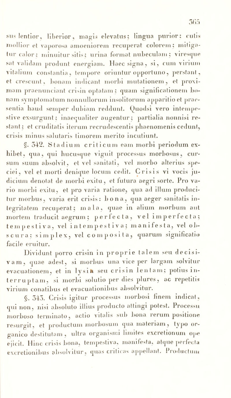 sus lentior, liberior, magis elevatus; lingua purior: rutis mullior et vaporosa amoeniorem recuperat colorem; mitiga- tur calor: minuitur sitis; urina format nubeculam; viresque sat validam produnt energiam. Haec signa., si, cum virium vitalium constantia, tempore oriuntur opportuno, perstant, et crescunt, bonam indicant morbi mutationem, et proxi- mam praenunciant crisin optatam; quam significationem bo- nam symptomatum nonnullorum insolitorum apparitio et prae- sentia haud semper dubiam reddunt. Quodsi vero intempe- stive exsurgunt; inaequaliter augentur; partialia nonnisi re- stant; et cruditatis iterum recrudescentis phaenomenis cedunt, crisis minus salutaris timorem merito incutiunt. §. 54*2. Stadium criticum eam morbi periodum ex- hibet, qua, qui hucusque viguit processus morbosus, cur- sum suum absolvit , et vel sanitati, vel morbo alterius spe- ciei, vel et morti denique locum cedit. Crisis vi vocis ju- dicium denotat de morbi exitu, et futura aegri sorte. Pro va- rio morbi exitu, et pro varia ratione, qua ad illum produci- tur morbus, varia erit crisis: bona, qua aeger sanitatis in- tegritatem recuperat; mala, quae in alium morbum aut mortem traducit aegrum; perlecta, vel imperfecta; tempestiva, vel intempestiva; manifesta, vel ob- scura; simplex, vel composita, quarum significatio facile eruitur. Dividunt porro crisin in proprie talem seu decisi- vam, quae adest, si morbus una vice per largam solvitur evacuationem, et in lysi» seu crisin lentam; potius in- terruptam, si morbi solutio per dies plures, ac repetitis virium conatibus et evacuationibus absolvitur. §.545. Crisis igitur processus morbosi finem indicat , qui non, nisi absoluto illius producto attingi potest. Processu morboso terminato, actio vitalis sub bona rerum positione resurgit, et productum morbosum qua materiam, typo or- ganico destitutam, ultra organismi limites excretionum ope ejicit. Hinc crisis bona, tempestiva, manifesta, atque perfecta excretionibus absolvitur, quas criticas appellant. Productum