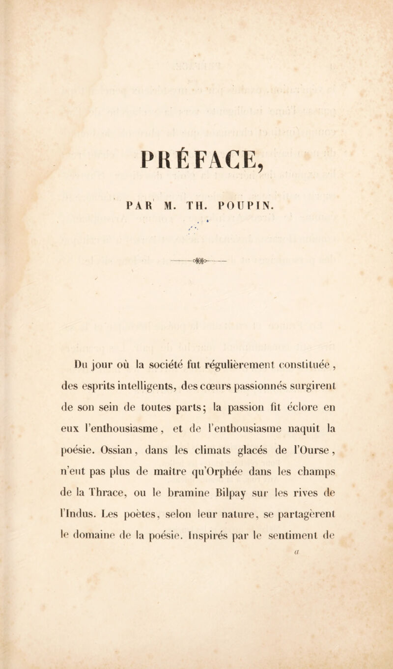 PRÉFACE, PAR M. TH. POUPIN. » °§e§° Du jour où la société fut régulièrement constituée , des esprits intelligents, des cœurs passionnés surgirent de son sein de toutes parts; la passion fit éclore en eux l’enthousiasme, et de l’enthousiasme naquit la poésie. Ossian, dans les climats glacés de l’Ourse, n’eut pas plus de maître qu’Orphée dans les champs de la Thrace, ou le bramine Bilpay sur les rives de l’Indus. Les poètes, selon leur nature, se partagèrent le domaine de la poésie. Inspirés par le sentiment de a