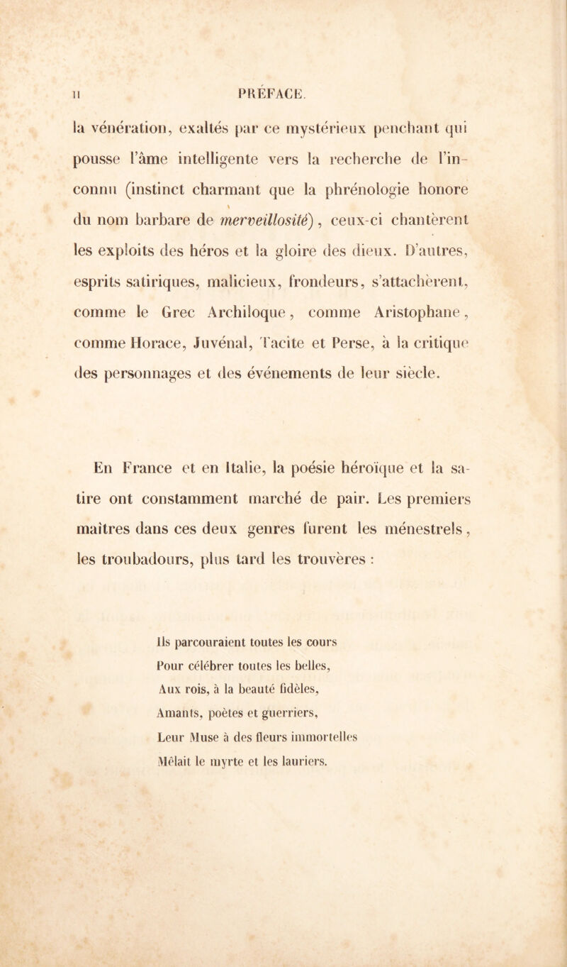 la vénération, exaltés par ce mystérieux penchant qui pousse l’âme intelligente vers la recherche de l’in- connu (instinct charmant que la phrénologie honore du nom barbare de merveillosité) , ceux-ci chantèrent les exploits des héros et la gloire des dieux. D’autres, esprits satiriques, malicieux, frondeurs, s’attachèrent, comme le Grec Archiloque, comme Aristophane, comme Horace, Juvénal, Tacite et Perse, à Sa critique des personnages et des événements de leur siècle. En France et en Italie, la poésie héroïque et la sa- tire ont constamment marché de pair. Les premiers maîtres dans ces deux genres furent les ménestrels, les troubadours, plus tard les trouvères : Ils parcouraient toutes les cours Pour célébrer toutes les belles, Aux rois, à la beauté fidèles, Amants, poètes et guerriers, Leur Muse à des fleurs immortelles Mêlait le myrte et les lauriers.