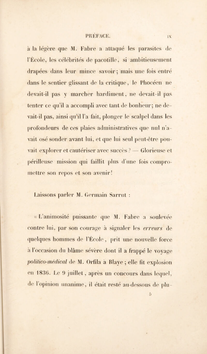 à la légère que JV1. Fabre a attaqué les parasites de l’École, les célébrités de pacotille, si ambitieusement drapées dans leur mince savoir ; mais une fois entré dans le sentier glissant de la critique, le Phocéen ne devait-il pas y marcher hardiment, ne devait-il pas tenter ce qu’il a accompli avec tant de bonheur; ne de- vait-il pas, ainsi qiéil l’a fait, plonger le scalpel dans les profondeurs de ces plaies administratives que nul n’a- vait osé sonder avant lui, et que lui seul peut-être pou- vait explorer et cautériser avec succès ? — Glorieuse et périlleuse mission qui faillit plus d’une fois compro- mettre son repos et son avenir! Laissons parler M. Germain Sarrut : « L’animosité puissante que M. Fabre a soulevée contre lui, par son courage à signaler les erreurs de quelques hommes de l’École, prit une nouvelle force à l’occasion du blâme sévère dont il a frappé le voyage politico-médical de M. Orfila a Blaye ; elle fit explosion en 183b. Le 9 juillet, après un concours dans lequel, de l’opinion unanime, il était resté au-dessous de plu- b