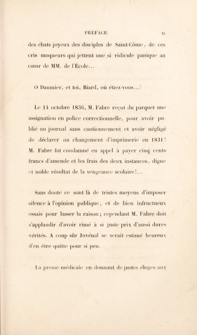 des ébats joyeux des disciples de Saint-Corne, de ces cris moqueurs qui jettent une si ridicule panique au cœur de MM. de l'École... () Daumier, et toi, Biard, où étiez-vous...? Le 14 octobre 1836, M. Fabre reçut du parquet une assignation en police correctionnelle, pour avoir pu- blié un journal sans cautionnement et avoir négligé de déclarer un changement d’imprimerie en 1831 ! M. Fabre fut condamné en appel à payer cinq cents francs d’amende et les Irais des deux instances, diçne et noble résultat de la vengeance scolaire!... O Sans doute ce sont là de tristes moyens d’imposer silence à l’opinion publique, et de bien infructueux essais pour lasser la raison; cependant M. Fabre doit s’applaudir d’avoir rimé à si juste prix d’aussi dures vérités. A coup sûr Juvénal se serait estimé heureux d’en être quitte pour si peu. La presse médicale en donnant de justes éloges aux