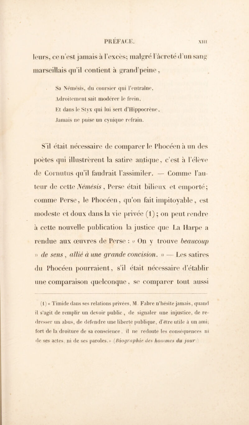 leurs, ce n’est jamais à l’excès; malgré 1 âcreté d’un sang marseillais qu’il contient à grand’peine, Sa Némésis, du coursier qui l’entraîne, Adroitement sait modérer le frein. Et dans le Slyx qui lui sert d’Hippocrène, Jamais ne puise un cynique refrain. S'il était nécessaire de comparer le Phocéen à un des poètes qui illustrèrent la satire antique, c’est à l’élève de Cornutus qu’il faudrait l’assimiler. — Comme Fau- teur de cette Némésis, Perse était bilieux et emporté; comme Perse, le Phocéen, qu’on fait impitoyable, est modeste et doux dans la vie privée (1) ; on peut rendre à cette nouvelle publication la justice que La Harpe a rendue aux œuvres de Perse : u On y trouve beaucoup » de sens, allié à une grande concision. » — Les satires du Phocéen pourraient, s’il était nécessaire d’établir une comparaison quelconque, se comparer tout aussi (1) « Timide dans ses relations privées, M. Fabre n’hésite jamais, quand il s’agit de remplir un devoir public, de signaler une injustice, de re- dresser un abus, de défendre une liberté publique, d’étre utile à un ami; fort de la droiture de sa conscience, il ne redoute les conséquences ni de ses actes, ni de ses paroles.» (Biographie des hommes du jour.)