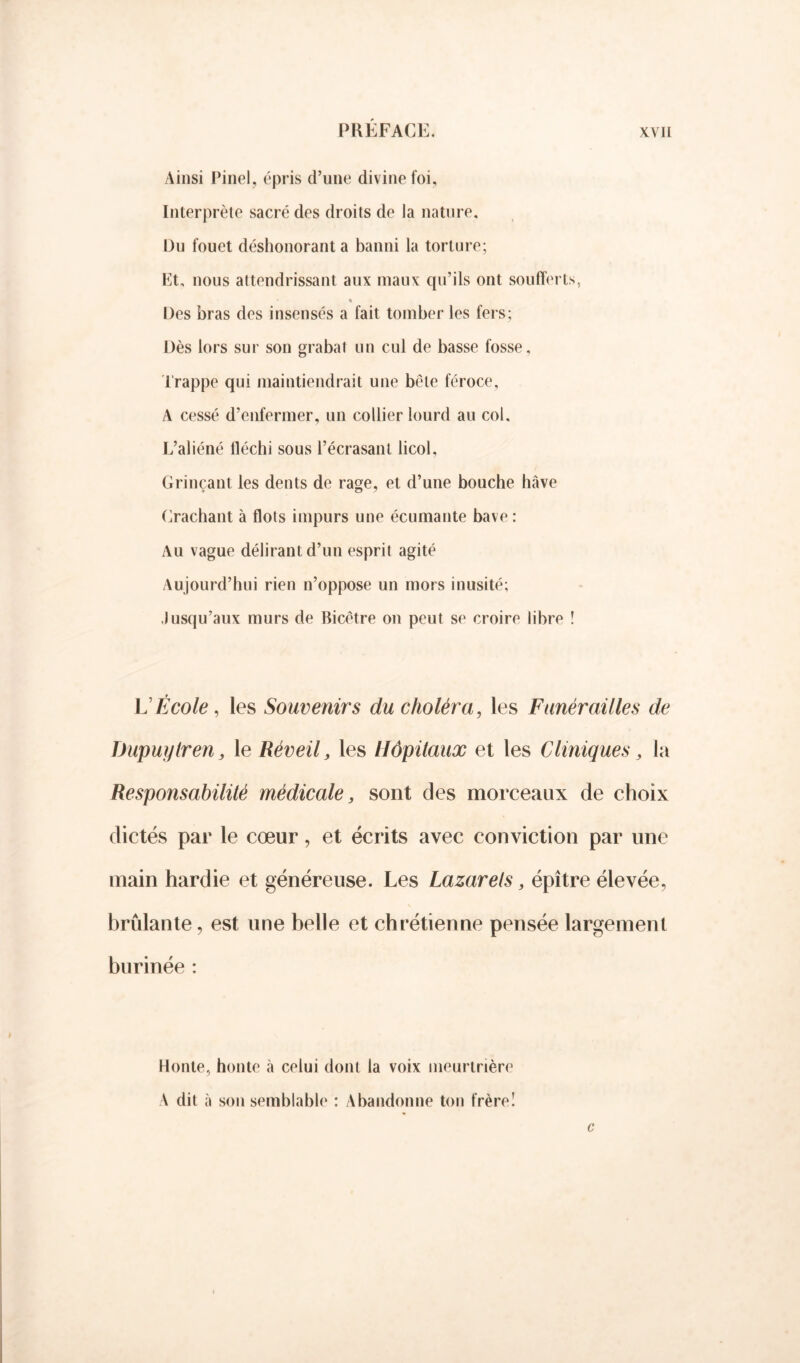 Ainsi Pinel, épris d’une divine foi. Interprète sacré des droits de la nature. Du fouet déshonorant a banni la torture; Et, nous attendrissant aux maux qu’ils ont soufferts, % Des bras des insensés a fait tomber les fers; Dès lors sur son grabat un cul de basse fosse. Trappe qui maintiendrait une bêle féroce, A cessé d’enfermer, un collier lourd au col. L’aliéné fléchi sous l’écrasant licol. Grinçant les dents de rage, et d’une bouche hâve Crachant à flots impurs une écumante bave : Au vague délirant d’un esprit agité Aujourd’hui rien n’oppose un mors inusité; Jusqu’aux murs de Bicêtre on peut se croire libre î L'École, les Souvenirs du choléra, les Funérailles de TJupuylren, le Réveil, les Hôpitaux et les Cliniques, la Responsabilité médicale, sont des morceaux de choix dictés par le cœur, et écrits avec conviction par une main hardie et généreuse. Les Lazarets, épître élevée, brûlante, est une belle et chrétienne pensée largement burinée : Honte, honte à celui dont la voix meurtrière A dit à son semblable : Abandonne ton frère! c